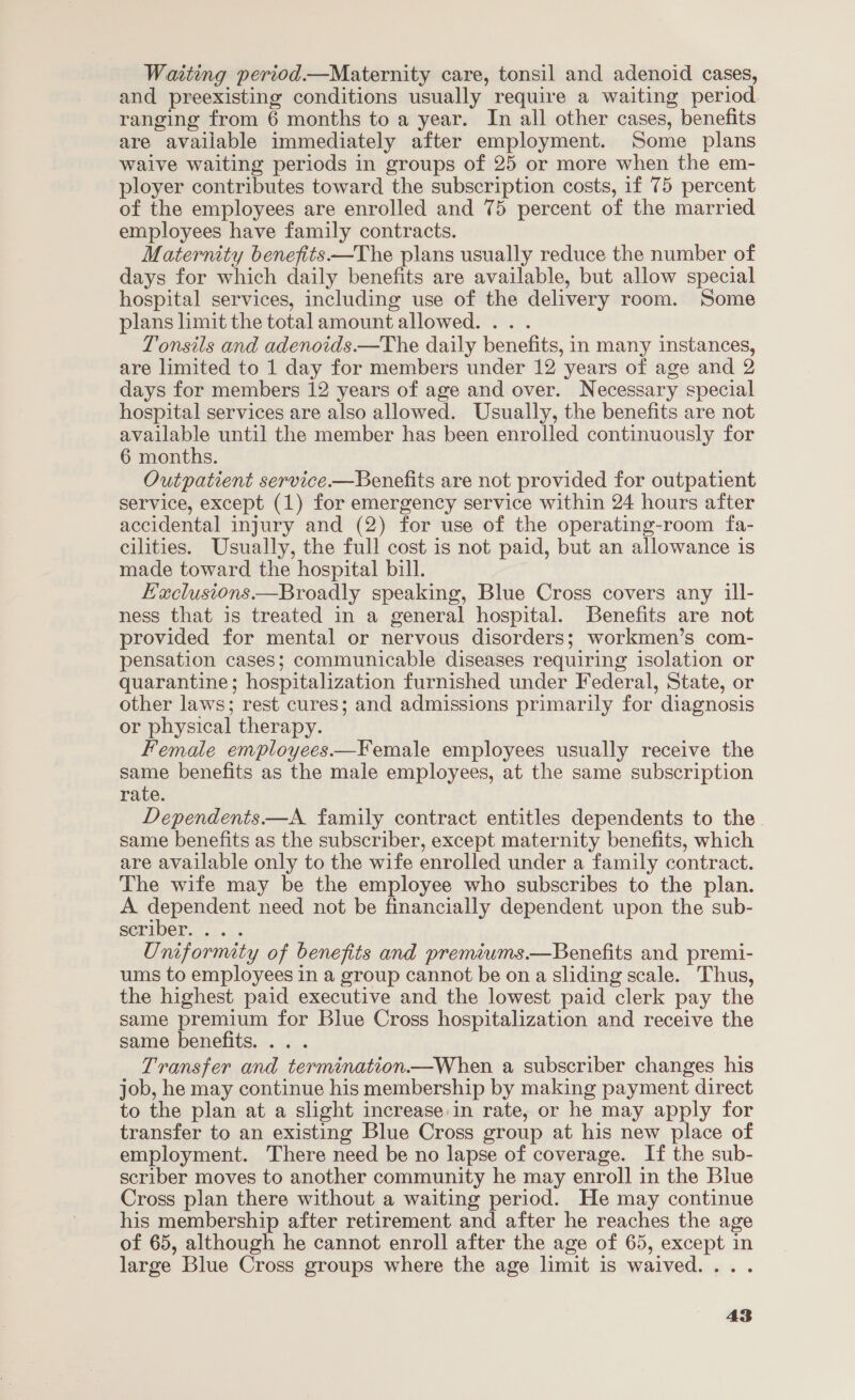 Waiting period.—Maternity care, tonsil and adenoid cases, and preexisting conditions usually require a waiting period. ranging from 6 months to a year. In all other cases, benefits are available immediately after employment. Some plans waive waiting periods in groups of 25 or more when the em- ployer contributes toward the subscription costs, 1f 75 percent of the employees are enrolled and 75 percent of the married employees have family contracts. Maternity benefits—The plans usually reduce the number of days for which daily benefits are available, but allow special hospital services, including use of the delivery room. Some plans limit the total amount allowed. .. . Tonsils and adenoids.—The daily benefits, in many instances, are limited to 1 day for members under 12 years of age and 2 days for members 12 years of age and over. Necessary special hospital services are also allowed. Usually, the benefits are not available until the member has been enrolled continuously for 6 months. Outpatient service.—Benefits are not provided for outpatient service, except (1) for emergency service within 24 hours after accidental injury and (2) for use of the operating-room fa- cilities. Usually, the full cost is not paid, but an allowance is made toward the hospital bill. Haclusions —Broadly speaking, Blue Cross covers any ill- ness that is treated in a general hospital. Benefits are not provided for mental or nervous disorders; workmen’s com- pensation cases; communicable diseases requiring isolation or quarantine; hospitalization furnished under Federal, State, or other laws; rest cures; and admissions primarily for diagnosis or physical therapy. Female employees.—Female employees usually receive the same benefits as the male employees, at the same subscription rate. Dependents ——A family contract entitles dependents to the. same benefits as the subscriber, except maternity benefits, which are available only to the wife enrolled under a family contract. The wife may be the employee who subscribes to the plan. A dependent need not be financially dependent upon the sub- SERIDET. |... Uniformity of benefits and premiwms.—Benefits and premi- ums to employees in a group cannot be on a sliding scale. Thus, the highest paid executive and the lowest paid clerk pay the same premium for Blue Cross hospitalization and receive the same benefits. .. . Transfer and termination.—When a subscriber changes his job, he may continue his membership by making payment direct to the plan at a slight increase:in rate, or he may apply for transfer to an existing Blue Cross group at his new place of employment. There need be no lapse of coverage. If the sub- scriber moves to another community he may enroll in the Blue Cross plan there without a waiting period. He may continue his membership after retirement and after he reaches the age of 65, although he cannot enroll after the age of 65, except in large Blue Cross groups where the age limit is waived... .