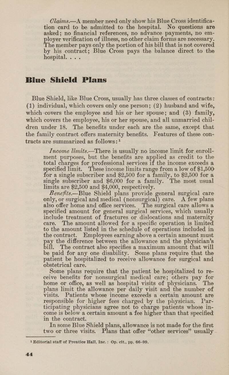 Claims.—A member need only show his Blue Cross identifica- tion card to be admitted to the hospital. No questions are asked; no financial references, no advance payments, no em- ployer verification of illness, no other claim forms are necessary. The member pays only the portion of his bill that is not covered by his contract; Blue Cross pays the balance direct to the hospital. ... Income limits——There is usually no income limit for enroll- ment purposes, but the benefits are applied as credit to the total charges for professional services if the income exceeds a specified limit. These income limits range from a low of $1,500: for a single subscriber and $2,500 for a family, to $2,500 for a single subscriber and $6,000 for a family. The most usual limits are $2,500 and $4,000, respectively. Benefits—Blue Shield plans provide general surgical care only, or surgical and medical (nonsurgical) care. A few plans also offer home and office services. The surgical care allows a specified amount for general surgical services, which usually include treatment of fractures or dislocations and maternity care. The amount allowed for a specific operation is limited to the amount listed in the schedule of operations included in the contract. Employees earning above a certain amount must pay the difference between the allowance and the physician’s bill. The contract also specifies a maximum amount that will be paid for any one disability. Some plans require that the patient be hospitalized to receive allowance for surgical and obstetrical care. Some plans require that the patient be hospitalized to re- ceive benefits for nonsurgical medical care; others pay for home or office, as well as hospital visits of physicians. The plans limit the allowance per daily visit and the number of visits. Patients whose income exceeds a certain amount are responsible for higher fees charged by the physician. Par- ticipating physicians agree not to charge patients whose in- come is below a certain amount a fee higher than that specified in the contract. In some Blue Shield plans, allowance is not made for the first two or three visits. Plans that offer “other services” usually .