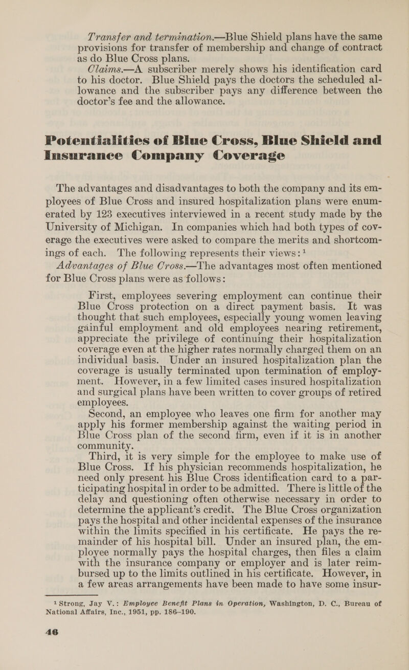 Transfer and termination.—Blue Shield plans have the same provisions for transfer of membership and change of contract as do Blue Cross plans. Claims.—A. subscriber merely shows his identification card to his doctor. Blue Shield pays the doctors the scheduled al- lowance and the subscriber pays any difference between the doctor’s fee and the allowance. Potentialities of Blue Cross, Blue Shield and Insurance Company Coverage The advantages and disadvantages to both the company and its em- ployees of Blue Cross and insured hospitalization plans were enum- erated by 123 executives interviewed in a recent study made by the University of Michigan. In companies which had both types of cov- erage the executives were asked to compare the merits and shortcom- ings of each. The following represents their views: + Advantages of Blue Cross—The advantages most often mentioned for Blue Cross plans were as follows: First, employees severing employment can continue their Blue Cross protection on a direct payment basis. It was thought that such employees, especially young women leaving gainful employment and old employees nearing retirement, appreciate the privilege of continuing their hospitalization coverage even at the higher rates normally charged them on an individual basis. Under an insured hospitalization plan the coverage is usually terminated upon termination of employ- ment. However, in a few limited cases insured hospitalization and surgical plans have been written to cover groups of retired employees. Second, an employee who leaves one firm for another may apply his former membership against the waiting period in Blue Cross plan of the second firm, even if it 1s in another community. Third, it is very simple for the employee to make use of Blue Cross. If his physician recommends hospitalization, he need only present his Blue Cross identification card to a par- ticipating hospital in order to be admitted. There is little of the delay and questioning often otherwise necessary in order to determine the applicant’s credit. The Blue Cross organization pays the hospital and other incidental expenses of the insurance within the limits specified in his certificate. He pays the re- mainder of his hospital bill. Under an insured plan, the em- ployee normally pays the hospital charges, then files a claim with the insurance company or employer and is later reim- bursed up to the limits outlined in his certificate. However, in a few areas arrangements have been made to have some insur- 1Strong, Jay V.: Hmployee Benefit Plans in Operation, Washington, D. C., Bureau of National Affairs, Inc., 1951, pp. 186-190.