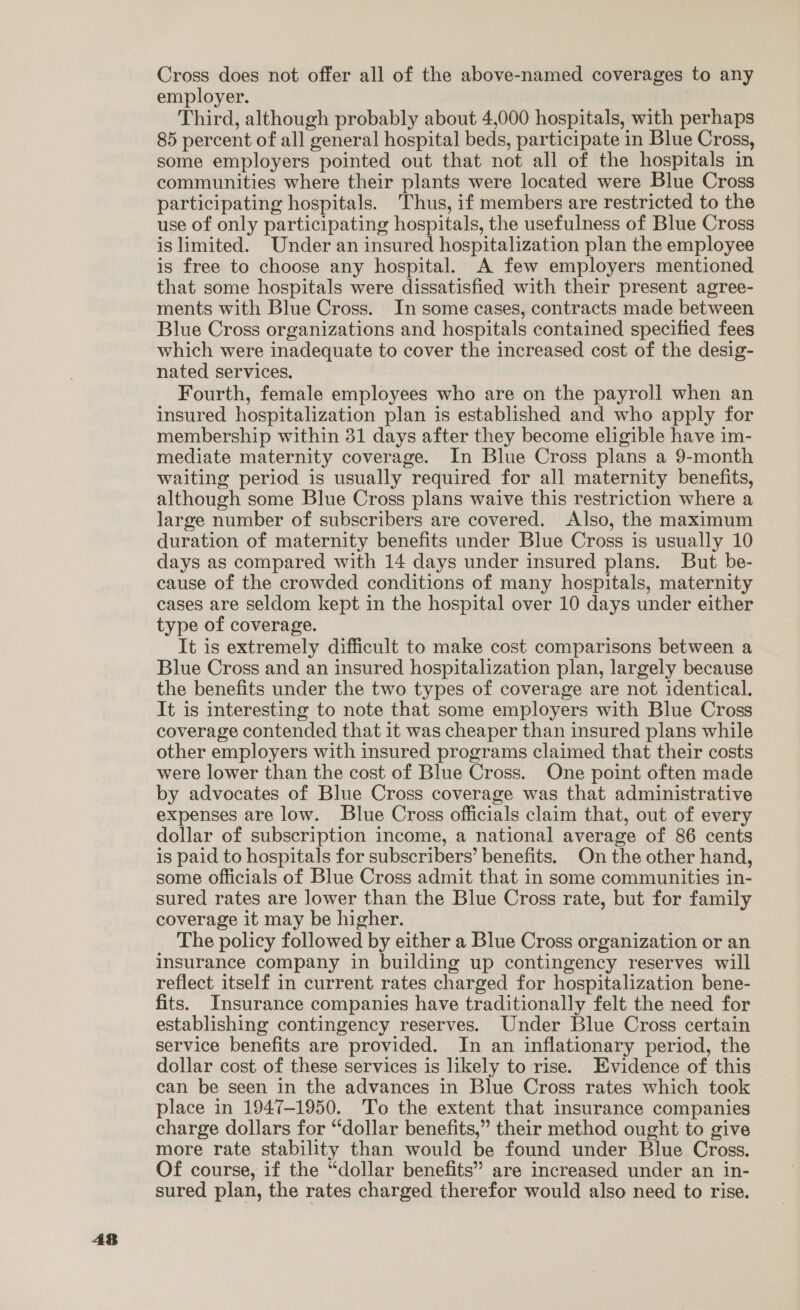 AB Cross does not offer all of the above-named coverages to any employer. Third, although probably about 4,000 hospitals, with perhaps 85 percent of all general hospital beds, participate in Blue Cross, some employers pointed out that not all of the hospitals in communities where their plants were located were Blue Cross participating hospitals. 'Thus, if members are restricted to the use of only participating hospitals, the usefulness of Blue Cross is limited. Under an insured hospitalization plan the employee is free to choose any hospital. A few employers mentioned that some hospitals were dissatisfied with their present agree- ments with Blue Cross. In some cases, contracts made between Blue Cross organizations and hospitals contained specified fees which were inadequate to cover the increased cost of the desig- nated services. Fourth, female employees who are on the payroll when an insured hospitalization plan is established and who apply for membership within 31 days after they become eligible have im- mediate maternity coverage. In Blue Cross plans a 9-month waiting period is usually required for all maternity benefits, although some Blue Cross plans waive this restriction where a large number of subscribers are covered. Also, the maximum days as compared with 14 days under insured plans. But be- cause of the crowded conditions of many hospitals, maternity cases are seldom kept in the hospital over 10 days under either type of coverage. It is extremely difficult to make cost comparisons between a Blue Cross and an insured hospitalization plan, largely because the benefits under the two types of coverage are not identical. It is interesting to note that some employers with Blue Cross coverage contended that it was cheaper than insured plans while other employers with insured programs claimed that their costs were lower than the cost of Blue Cross. One point often made by advocates of Blue Cross coverage was that administrative expenses are low. Blue Cross officials claim that, out of every dollar of subscription income, a national average of 86 cents is paid to hospitals for subscribers’ benefits. On the other hand, some officials of Blue Cross admit that in some communities in- sured rates are lower than the Blue Cross rate, but for family coverage it may be higher. The policy followed by either a Blue Cross organization or an insurance company in building up contingency reserves will reflect itself in current rates charged for hospitalization bene- fits. Insurance companies have traditionally felt the need for establishing contingency reserves. Under Blue Cross certain service benefits are provided. In an inflationary period, the dollar cost of these services is likely to rise. Evidence of this can be seen in the advances in Blue Cross rates which took place in 1947-1950. To the extent that insurance companies charge dollars for “dollar benefits,” their method ought to give more rate stability than would be found under Blue Cross. Of course, if the “dollar benefits” are increased under an in- sured plan, the rates charged therefor would also need to rise.