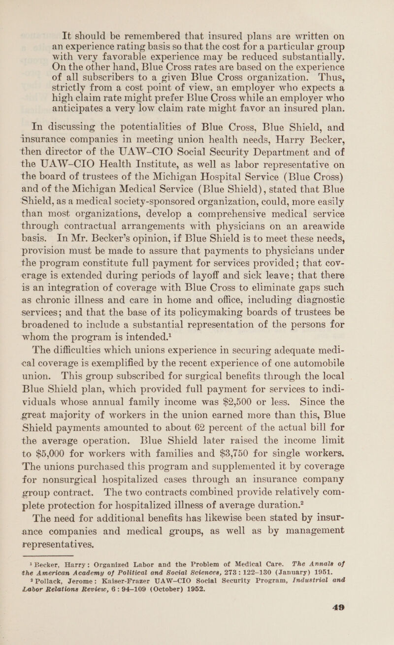 It should be remembered that insured plans are written on an experience rating basis so that the cost for a particular group with very favorable experience may be reduced substantially. On the other hand, Blue Cross rates are based on the experience of all subscribers to a given Blue Cross organization. Thus, strictly from a cost point of view, an employer who expects a high claim rate might prefer Blue Cross while an employer who anticipates a very low claim rate might favor an insured plan. In discussing the potentialities of Blue Cross, Blue Shield, and insurance companies in meeting union health needs, Harry Becker, then director of the UAW-CIO Social Security Department and of the UAW-CIO Health Institute, as well as labor representative on the board of trustees of the Michigan Hospital Service (Blue Cross) and of the Michigan Medical Service (Blue Shield), stated that Blue Shield, as a medical society-sponsored organization, could, more easily than most organizations, develop a comprehensive medical service through contractual arrangements with physicians on an areawide basis. In Mr. Becker’s opinion, if Blue Shield is to meet these needs, provision must be made to assure that payments to physicians under the program constitute full payment for services provided; that cov- erage is extended during periods of layoff and sick leave; that there is an integration of coverage with Blue Cross to eliminate gaps such as chronic illness and care in home and office, including diagnostic services; and that the base of its policymaking boards of trustees be broadened to include a substantial representation of the persons for whom the program is intended. The difficulties which unions experience in securing adequate medi- cal coverage is exemplified by the recent experience of one automobile union. This group subscribed for surgical benefits through the local | Blue Shield plan, which provided full payment for services to indi- viduals whose annual family income was $2,500 or less. Since the great majority of workers in the union earned more than this, Blue Shield payments amounted to about 62 percent of the actual bill for the average operation. Blue Shield later raised the income limit to $5,000 for workers with families and $3,750 for single workers. The unions purchased this program and supplemented it by coverage for nonsurgical hospitalized cases through an insurance company group contract. The two contracts combined provide relatively com- plete protection for hospitalized illness of average duration.’ The need for additional benefits has likewise been stated by insur- ance companies and medical groups, as well as by management representatives. 1 Becker, Harry: Organized Labor and the Problem of Medical Care. The Annals of the American Academy of Political and Social Sciences, 273: 122-130 (January) 1951. 2 Pollack, Jerome: Kaiser-Frazer UAW-CIO Social Security Program, Industrial and Labor Relations Review, 6: 94-109 (October) 1952.