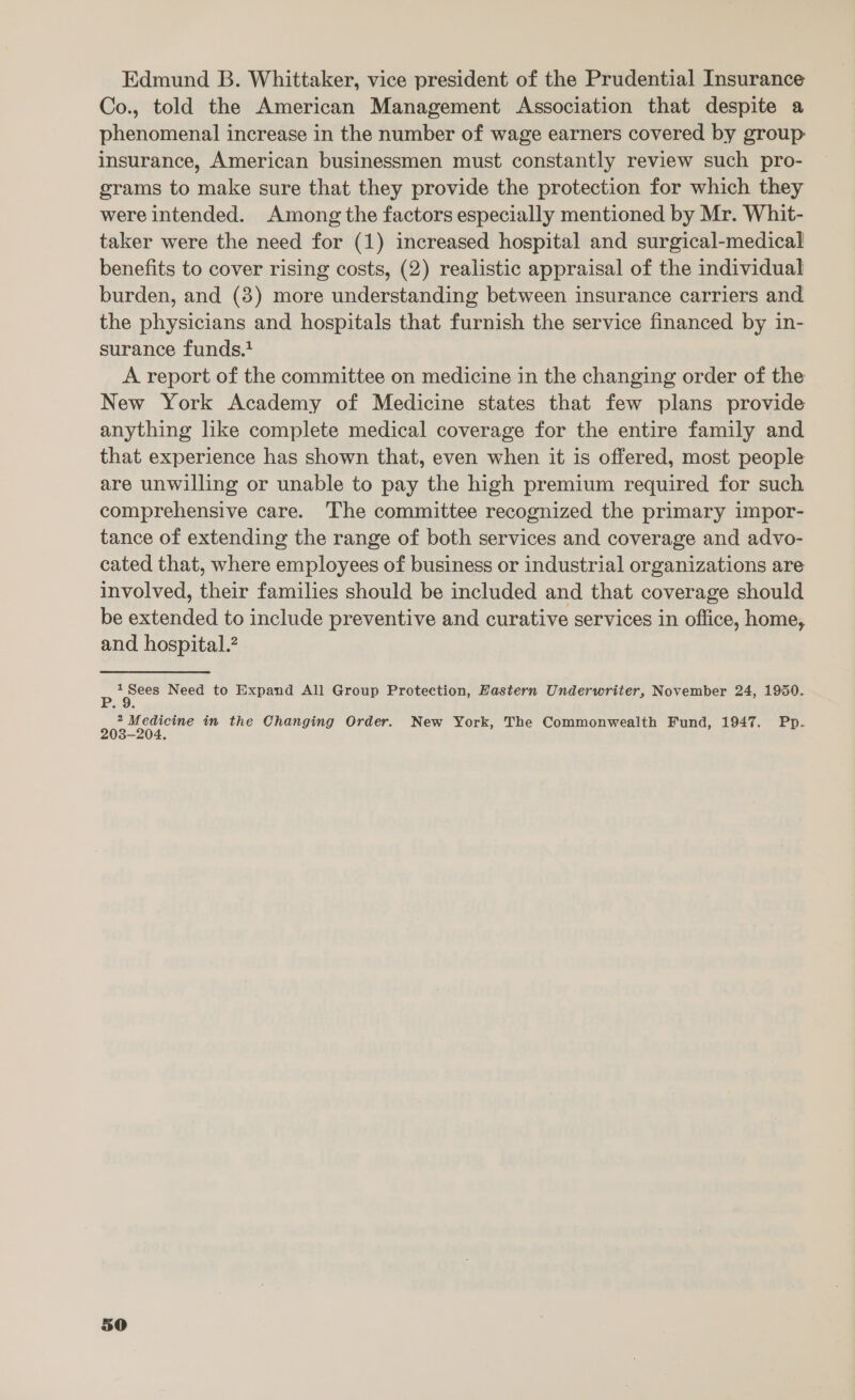 Edmund B. Whittaker, vice president of the Prudential Insurance Co., told the American Management Association that despite a phenomenal increase in the number of wage earners covered by group: insurance, American businessmen must constantly review such pro- grams to make sure that they provide the protection for which they were intended. Among the factors especially mentioned by Mr. Whit- taker were the need for (1) increased hospital and surgical-medical benefits to cover rising costs, (2) realistic appraisal of the individual burden, and (8) more understanding between insurance carriers and the physicians and hospitals that furnish the service financed by in- surance funds.} A report of the committee on medicine in the changing order of the New York Academy of Medicine states that few plans provide anything like complete medical coverage for the entire family and that experience has shown that, even when it is offered, most people are unwilling or unable to pay the high premium required for such comprehensive care. The committee recognized the primary impor- tance of extending the range of both services and coverage and advo- cated that, where employees of business or industrial organizations are involved, their families should be included and that coverage should be extended to include preventive and curative services in office, home, and hospital. = — Need to Expand All Group Protection, Hastern Underwriter, November 24, 1950. oes and in the Changing Order. New York, The Commonwealth Fund, 1947. Pp. a0