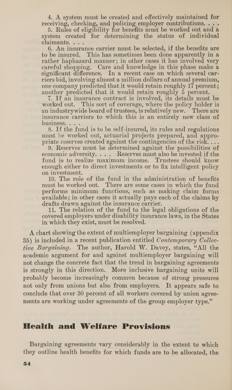 4. A system must be created and effectively maintained for receiving, checking, and policing employer contributions. ...— 5. Rules of eligibility for benefits must be worked out and a system created for determining the status of individual clarmmants, 442, 6. An insurance carrier must be selected, if the benefits are to be insured. This has sometimes been done apparently in a rather haphazard manner; in other cases it has involved very careful shopping. Care and knowledge in this phase make a significant difference. In a recent case on which several car- riers bid, involving almost a million dollars of annual premium, one company predicted that it would retain roughly 17 percent; another predicted that it would retain roughly 5 percent. 7. If an insurance contract is involved, its details must be worked out. This sort of coverage, where the policy holder is an industrywide board of trustees, is relatively new. There are insurance carriers to which this is an entirely new class of business. .. . 8. If the fund is to be self-insured, its rules and regulations must be worked out, actuarial projects prepared, and appro- priate reserves created against the contingencies of the risk. ... 9. Reserves must be determined against the possibilities of economic adversity. ... Reserves must also be invested if the fund is to realize maximum income. ‘Trustees should know enough either to direct investments or to fix intelligent policy on investment. 10. The role of the fund in the administration of benefits must be worked out. There are some cases in which the fund performs minimum functions, such as making claim forms available; in other cases it actually pays each of the claims by drafts drawn against the insurance carrier. 11. The relation of the fund to the legal obligations of the covered employers under disability insurance laws, in the States in which they exist, must be resolved. A chart showing the extent of multiemployer bargaining (appendix 35) is included in a recent publication entitled Contemporary Collec- tive Bargaining. The author, Harold W. Davey, states, “All the academic argument for and against multiemployer bargaining will not change the concrete fact that the trend in bargaining agreements is strongly in this direction. More inclusive bargaining units will probably become increasingly common because of strong pressures not only from unions but also from employers. It appears safe to conclude that over 30 percent of all workers covered by union agree- ments are working under agreements of the group employer type.” Health and Welfare Provisions Bargaining agreements vary considerably in the extent to which they outline health benefits for which funds are to be allocated, the