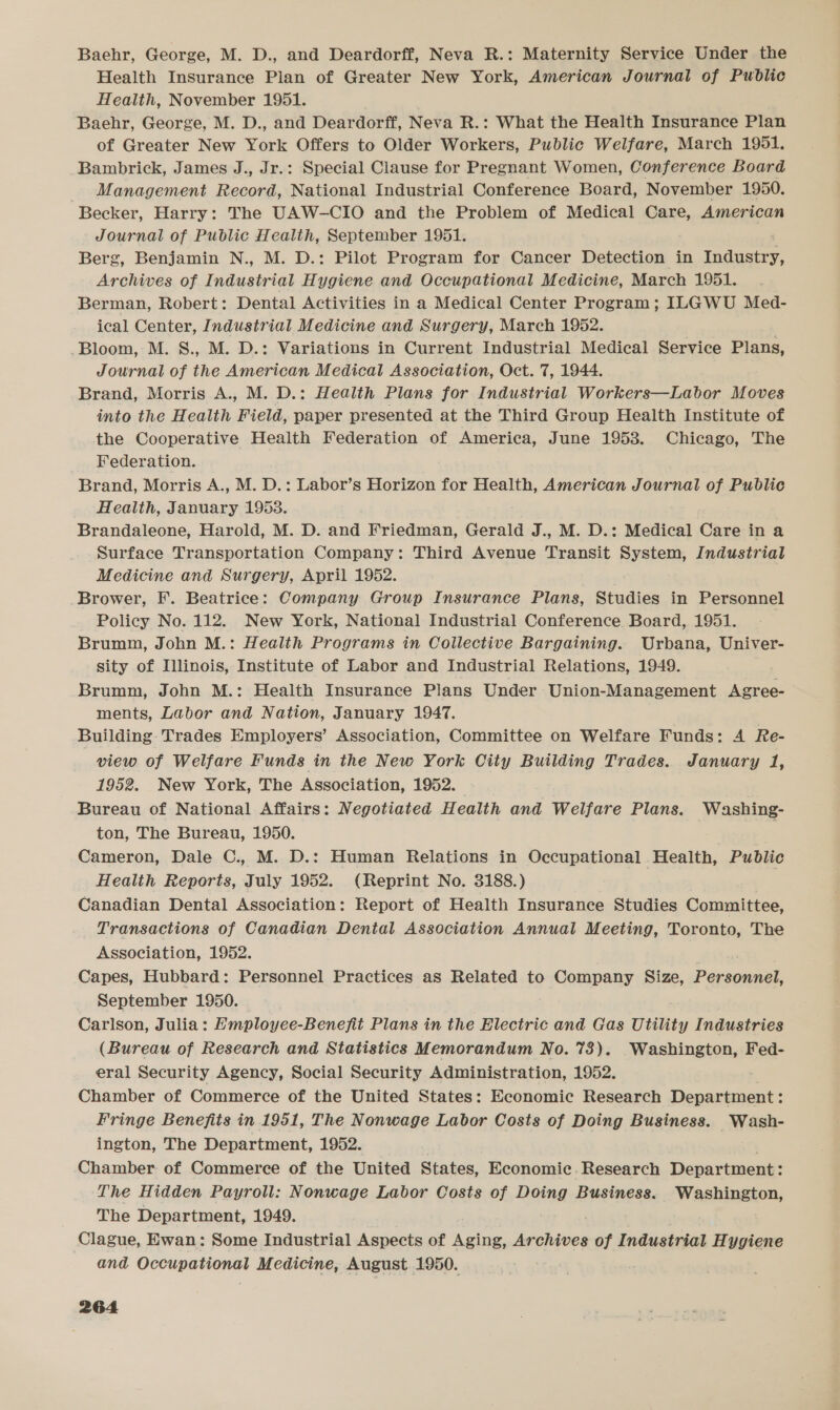 Baehr, George, M. D., and Deardorff, Neva R.: Maternity Service Under the Health Insurance Plan of Greater New York, American Journal of Public Health, November 1951. Baehr, George, M. D., and Deardorff, Neva R.: What the Health Insurance Plan of Greater New York Offers to Older Workers, Public Welfare, March 1951. Bambrick, James J., Jr.: Special Clause for Pregnant Women, Conference Board _ Management Record, Nadeeal Industrial Conference Board, November 1950. Becker, Harry: The UAW-CIO and the Problem of Medical Care, American Journal of Public Health, September 1951. Berg, Benjamin N., M. D.: Pilot Program for Cancer Detection in Tedaaee uedinas of Industrial Hygiene and Occupational Medicine, March 1951. Berman, Robert: Dental Activities in a Medical Center Program; ILGWU Med- ical Center, Industrial Medicine and Surgery, March 1952. Bloom, M. S., M. D.: Variations in Current Industrial Medical Service Plans, Journal of the American Medical Association, Oct. 7, 1944. Brand, Morris A., M. D.: Health Plans for Industrial Workers—Labor Moves into the Health Field, paper presented at the Third Group Health Institute of the Cooperative Health Federation of America, June 1953. Chicago, The Federation. Brand, Morris A., M. D.: Labor’s Horizon for Health, American Journal of Public Health, January 1953. Brandaleone, Harold, M. D. and Friedman, Gerald J., M. D.: Medical Care in a Surface Transportation Company: Third Avenue Transit System, Industrial Medicine and Surgery, April 1952. ' Brower, F. Beatrice: Company Group Insurance Plans, Studies in Personnel Policy No. 112. New York, National Industrial Conference Board, 1951. Brumm, John M.: Health Programs in Collective Bargaining. Urbana, Univer- sity of Illinois, Institute of Labor and Industrial Relations, 1949. Brumm, John M.: Health Insurance Plans Under Union-Management Agree- ments, Labor and Nation, January 1947. Building: Trades Employers’ Association, Committee on Welfare Funds: A Re- view of Welfare Funds in the New York City Building Trades. January 1, 1952. New York, The Association, 1952. Bureau of National Affairs: Negotiated Health and Welfare Plans. Washing- ton, The Bureau, 1950. Cameron, Dale C., M. D.: Human Relations in Occupational Health, Public Health Reports, July 1952. (Reprint No. 3188.) Canadian Dental Association: Report of Health Insurance Studies Committee, Transactions of Canadian Dental Association Annual Meeting, Toronto, The Association, 1952. | Capes, Hubbard: Personnel Practices as Related to Company Size, Personnel, September 1950. Carlson, Julia: Hmployee-Benefit Plans in the Electric and Gas Utility Industries (Bureau of Research and Statistics Memorandum No. 73). Washington, Fed- eral Security Agency, Social Security Administration, 1952. : Chamber of Commerce of the United States: Economic Research Department: Fringe Benefits in 1951, The Nonwage Labor Costs of Doing Business. Wash- ington, The Department, 1952. Chamber of Commerce of the United States, Economic. Research Department: The Hidden Payroll: Nonwage Labor Costs of Doing Business. Washington, The Department, 1949. Clague, Ewan: Some Industrial Aspects of ree Archives of Industrial Hygiene and Occupational Medicine, August. 1950.