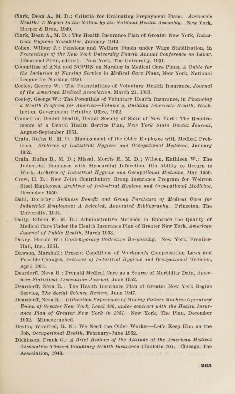 Clark, Dean A., M. D.: Criteria for Evaluating Prepayment Plans. America’s Health: A Report to the Nation by the National Health Assembly. New York, Harper &amp; Bros., 1949. ‘Clark, Dean A., M. D.: The Health Insurance Plan of Greater New York, Jndus- trial Hygiene Newsletter, January 1949. Cohen, Wilbur J.: Pensions and Welfare Funds under Wage Stabilization, in _ Proceedings of the New York University Fourth Annual Conference on Labor. (Emanuel Stein, editor). New York, The University, 1951. Committee of ANA and NOPHN on Nursing in Medical Care Plans, A Guide for the Inclusion of Nursing Service in Medical Care —_— New York, National League for Nursing, 1950. Cooley; George W.: The Potentialities of Voluntary Health Insurance, Journal of the American Medical Association, March 21, 1953. Cooley, George W.: The Potentials of Voluntary Health Insurance, in Financing a Health Program for America—Volume 4, Buiiding America’s H ealth, Wash- ington, Government Printing Office, 1952. Council on Dental Health, Dental Society of State of New York: The Require- ments of a Dental Health Service Plan, New York State Dental Journal, August-September 1951. 7 : Crain, Rufus B., M. D.: Management of the Older Employee with Medical Prob- lems. Archives of Industrial Hygiene and Occupational Medicine, January 1952. Crain, Rufus B., M. D.; Missal, Morris E., M. D.; Wilson, Kathleen W.: The Industrial Employee with Myocardial Infarction, His Ability to Return to Work, Archives of Industrial Hygiene and Occupational Medicine, May 1950. Crow, H. B.: New Joint Contributory Group Insurance Program for: Weirton Steel Employees, Archives of Industrial Hygiene and Occupational Medicine, December 1950. Dahl, Dorothy: Sickness Benefit and Group Purchases of. Medical Care for Industrial Employees: A mateoted, Annotated Bibliography. Princeton, The University, 1944. Daily, Edwin F., M. D.: Administrative Methods to Enhance the Quality of Medical Care Under the Health Insurance Plan of Greater New York, American Journal of Public Health, March 1953. aes Davey, Harold W.: Contemporary Collective Bargaining. New York, Prentice- Hall, Inc., 1951. | | Dawson, Marshall: Present Conditions of Workmen’s Compensation Laws and Possible Changes, Archives of Industrial Hygiene and Occupational M edicine, April 1951. Deardorff, Neva R.: Prepaid Medical Care as a Source of Morbidity Data, Amer- scan Statistical Association Journal, June 1952. _Deardorff, Neva R.: The Health Insurance Plan of Greater New York Dene Service, The Social Science Review, June 1947. Deardorff, Neva R.: Utilization Experience of Moving Picture Machine O perators’ Union of Greater New York, Local 306, under contract with the Health Insur- ance Plan of Greater New York in 1951. New York, The Plan, December 1952. Mimeographed. Devlin, Winifred, R. N.: We Need the Older Worker—Let’s Keep Him on -the Job, Occupational Health, February—June 1952. Dickinson, Frank G.: A Brief History of the Attitude of the American Medical Association Toward Voluntary Health Insurance welmniee OY ‘Chicago, The Association, 1949.