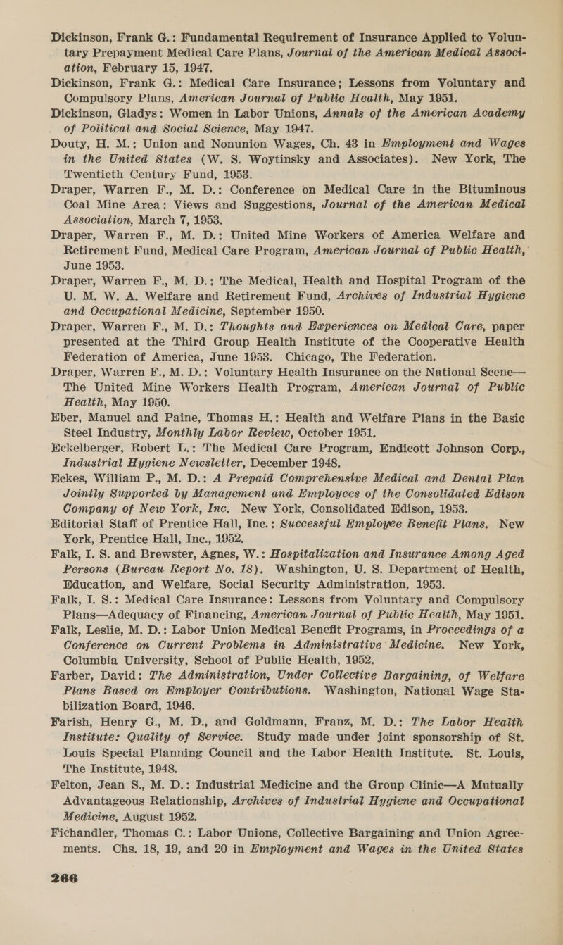 Dickinson, Frank G.: Fundamental Requirement of Insurance Applied to Volun- tary Prepayment Medical Care Plans, Journal of the American Medical Associ- ation, February 15, 1947. Dickinson, Frank G.: Medical Care Insurance; Lessons from Voluntary and Compulsory Plans, American Journal of Public Health, May 1951. Dickinson, Gladys: Women in Labor Unions, Annals of the American Academy of Political and Social Science, May 1947. Douty, H. M.: Union and Nonunion Wages, Ch. 43 in Hmployment and Wages in the United States (W. S. Woytinsky and Associates). New York, The Twentieth Century Fund, 1953. Draper, Warren F., M. D.: Conference on Medical Care in the Bituminous Coal Mine Area: Views and Suggestions, Journal of the American Medical Association, March 7, 1953. Draper, Warren F., M. D.: United Mine Workers of America Welfare and Retirement Fund, Medical Care Program, American Journal of Public Health,’ June 1953. Draper, Warren F., M. D.: The Medical, Health and Hospital Program of the U. M. W. A. Welfare and Retirement Fund, Archives of Industrial Hygiene and Occupational Medicine, September 1950. Draper, Warren F., M. D.: Thoughts and Experiences on Medical Care, paper presented at the Third Group Health Institute of the Cooperative Health Federation of America, June 1953. Chicago, The Federation. Draper, Warren F., M. D.: Voluntary Health Insurance on the National Scene— The United Mine Workers Health be Sy tien! American Journal of Public Health, May 1950. Eber, Manuel and Paine, Thomas H.: Health and Welfare Plans in the Basic Steel Industry, Monthly Labor Review, October 1951. Eckelberger, Robert L.: The Medical Care Program, Endicott Johnson Corp., Industrial Hygiene Newsletter, December 1948. Eckes, William P., M. D.: A Prepaid Comprehensive Medical and Dental Plan Jointly Supported by Management and Employees of the Consolidated Edison Company of New York, Inc. New York, Consolidated Edison, 1953. Editorial Staff of Prentice Hall, Inc.: Successful Hmployee Benefit Plans. New York, Prentice Hall, Inc., 1952. Falk, I. S. and Brewster, Agnes, W.: Hospitalization and Insurance Among Aged Persons (Bureau Report No. 18). Washington, U. S. Department of Health, Education, and Welfare, Social Security Administration, 1953. Falk, I. S.: Medical Care Insurance: Lessons from Voluntary and Compulsory Plans—Adequacy of Financing, American Journal of Public Health, May 1951. Falk, Leslie, M. D.: Labor Union Medical Benefit Programs, in Proceedings of a Conference on Current Problems in Administrative Medicine. New York, Columbia University, School of Public Health, 1952. Farber, David: The Administration, Under Collective Bargaining, of Welfare Plans Based on Employer Contributions. Washington, National Wage Sta- bilization Board, 1946. Farish, Henry G., M. D., and Goldmann, Franz, M. D.: The Labor Health Institute: Quality of Service. Study made under joint sponsorship of St. Louis Special Planning Council and the Labor Health Institute. St. Louis, The Institute, 1948. Felton, Jean S., M. D.: Industrial Medicine and the Group Clinic—A Mutually Advantageous Relationship, Archives of Industrial Hygiene and Occupational Medicine, August 1952. Fichandler, Thomas C.: Labor Unions, Collective Bargaining and Union aces: ments. Chs. 18, 19, and 20 in Hmployment and Wages in the United States