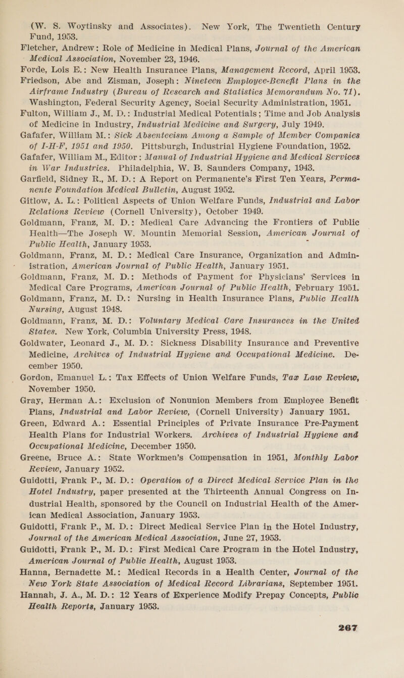 (W. S. Woytinsky and Associates). New York, The Twentieth Century Fund, 1953. Fletcher, Andrew: Role of Medicine in Medical Plans, Journal of the American - Medical Association, November 23, 1946. Forde, Lois E.: New Health Insurance Plans, Management Record, April 1953. Friedson, Abe and Zisman, Joseph: Nineteen Employee-Benefit Plans in the Airframe Industry (Bureau of Research and Statistics Memorandum No. 71). Washington, Federal Security Agency, Social Security Administration, 1951. Fulton, William J., M. D.: Industrial Medical Potentials; Time and Job Analysis of Medicine in Industry, Industrial Medicine and Surgery, July 1949. Gafafer, William M.: Sick Absenteeism Among a Sample of Member Companies of I-H-F, 1951 and 1950. Pittsburgh, Industrial Hygiene Foundation, 1952. Gafafer, William M., Editor: Manual of Industrial Hygiene and Medical Services in War Industries. Philadelphia, W. B. Saunders Company, 1948. Garfield, Sidney R., M. D.: A Report on Permanente’s First Ten Years, Perma- nente Foundation Medical Bulletin, August 1952. Gitlow, A. L.: Political Aspects of Union Welfare Funds, Industrial and Labor Relations Review (Cornell University), October 1949. Goldmann, Franz, M. D.: Medical Care Advancing the Frontiers of Public Health—The Joseph W. Mountin Memorial Session, American Journal of Public Health, January 1958. Goldmann, Franz, M. D.: Medical Care Insurance, Organization and Admin- istration, American Journal of Public Health, January 1951. Goldmann, Franz, M. D.: Methods of Payment for Physicians’ Services in Medical Care Programs, American Journal of Public Health, February 1951. Goldmann, Franz, M. D.: Nursing in Health Insurance Plans, Public Health Nursing, August 1948. Goldmann, Franz, M. D.: Voluntary Medical Care Insurances in the United States. New York, Columbia University Press, 1948. Goldwater, Leonard J., M. D.: Sickness Disability Insurance and Preventive Medicine, Archives of Industrial Hygiene and Occupational Medicine. De- cember 1950. _ Gordon, Emanuel L.: Tax Effects of Union Welfare Funds, Tax Law Review, November 1950. Gray, Herman A.: Exclusion of Nonunion Members from Employee Benefit - Plans, Industrial and Labor Review, (Cornell University) January 1951. Green, Edward A.: Essential Principles of Private Insurance Pre-Payment Health Plans for Industrial Workers. Archives of Industrial Hygiene and Occupational Medicine, December 1950. Greene, Bruce A.: State Workmen’s Compensation in 1951, Monthly Labor Review, January 1952. Guidotti, Frank P., M. D.: Operation of a Direct Medical Service Plan in the Hotel Industry, paper presented at the Thirteenth Annual Congress on In- dustrial Health, sponsored by the Council on Industrial Health of the Amer- ican Medical Association, January 1953. Guidotti, Frank P., M. D.: Direct Medical Service Plan in the Hotel Industry, Journal of the American Medical Association, June 27, 1953. Guidotti, Frank P., M. D.: First Medical Care Program in the Hotel Industry, American Journal of Public Health, August 1953. Hanna, Bernadette M.: Medical Records in a Health Center, Journal of the New York State Association of Medical Record Librarians, September 1951. Hannah, J. A.. M. D.: 12 Years of Experience Modify Prepay Concepts, Public Health Reports, January 1953.