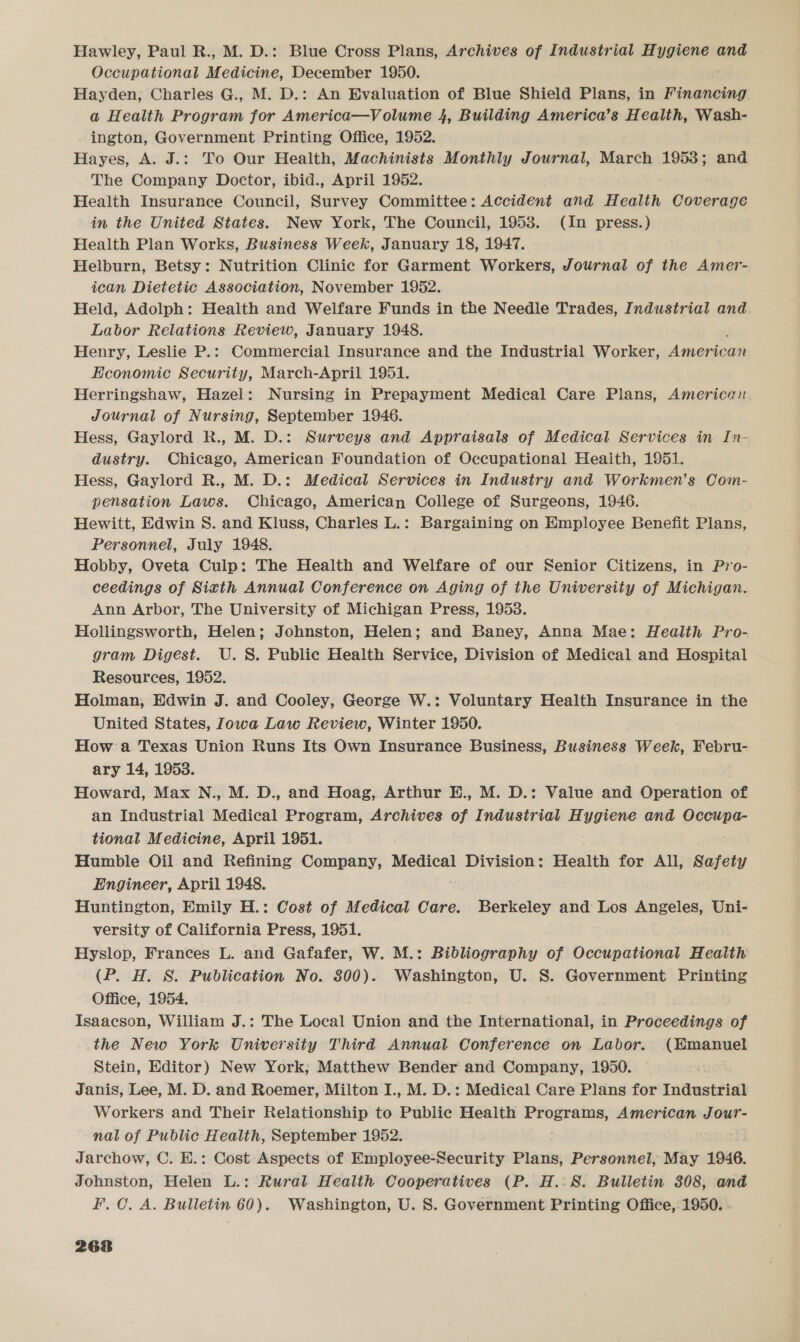 Hawley, Paul R., M. D.: Blue Cross Plans, Archives of Industrial Hygiene and Occupational Medicine, December 1950. Hayden, Charles G., M. D.: An Evaluation of Blue Shield Plans, in Financing — a Health Program for America—Volume 4, Building America’s Health, Wash- ington, Government Printing Office, 1952. Hayes, A. J.: To Our Health, Machinists Monthly Journal, March 1953; and The Company Doctor, ibid., April 1952. | Health Insurance Council, Survey Committee: Accident and Health Coverage in the United States. New York, The Council, 1953. (In press.) Health Plan Works, Business Week, January 18, 1947. Helburn, Betsy: Nutrition Clinic for Garment Workers, Journal of the Amer- ican Dietetic Association, November 1952. Held, Adolph: Health and Welfare Funds in the Needle Trades, Industrial and Labor Relations Review, January 1948. Henry, Leslie P.: Commercial Insurance and the Industrial Worker, Areas Hconomic Security, March-April 1951. Herringshaw, Hazel: Nursing in Prepayment Medical Care Plans, American Journal of Nursing, September 1946. Hess, Gaylord R., M. D.: Surveys and Appraisals of Medical Services in In- dustry. Chicago, American Foundation of Occupational Heaith, 1951. Hess, Gaylord R., M. D.: Medical Services in Industry and Workmen’s Com- pensation Laws. Chicago, American College of Surgeons, 1946. Hewitt, Edwin S. and Kluss, Charles L.: Bargaining on Employee Benefit Plans, Personnel, July 1948. Hobby, Oveta Culp: The Health and Welfare of our Senior Citizens, in Pro- ceedings of Sixth Annual Conference on Aging of the University of Michigan. Ann Arbor, The University of Michigan Press, 1953. Hollingsworth, Helen; Johnston, Helen; and Baney, Anna Mae: Health Pro- gram Digest. U.S. Public Health Service, Division of Medical and Hospital Resources, 1952. Holman, Edwin J. and Cooley, George W.: Voluntary Health Insurance in the United States, Iowa Law Review, Winter 1950. How a Texas Union Runs Its Own Insurance Business, Business Week, Febru- ary 14, 1953. Howard, Max N., M. D., and Hoag, Arthur H., M. D.: Value and Operation of an Industrial Medical Program, Archives of Industrial Hygiene and eas tional Medicine, April 1951. Humble Oil and Refining Company, Medical Division: Health for All, Safety Engineer, April 1948. Huntington, Emily H.: Cost of Medical Care. Berkeley and Los Angeles, Uni- versity of California Press, 1951. Hyslop, Frances L. and Gafafer, W. M.: Bibliography of Occupational Health (P. H. 8. Publication No. 800). Washington, U. 8. Government Printing Office, 1954. Isaacson, William J.: The Local Union and the International, in Proceedings of the New York University Third Annual Conference on Labor. (Emanuel Stein, Editor) New York; Matthew Bender and Company, 1950. Janis, Lee, M. D. and Roemer, Milton I., M. D.: Medical Care Plans for Industrial Workers and Their Relationship to Public Health Programs, American Jour- nal of Public Health, September 1952. Jarchow, C. E.: Cost Aspects of Employee-Security Plans, Personnel, May 1946. Johnston, Helen L.: Rural Health Cooperatives (P. H.:8. Bulletin 308, and F. 0. A. Bulletin 60). Washington, U. S. Government Printing Office,: 1950. .