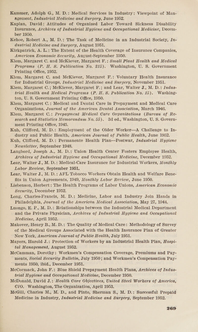 Kammer, Adolph G., M. D.: Medical Services in Industry: Viewpoint of Man- agement, Industrial Medicine and Surgery, June 1952. Kaplan, David: Attitudes of Organized Labor Toward Sickness Disability Insurance, Archives of Industrial Hygiene and Occupational Medicine, Decem- ber 1950. Kehoe, Robert A., M. D.: The Task of Medicine in an Industrial Society, In- dustrial Medicine and Surgery, August 1951. Kirkpatrick, A. L.: The Extent of the Health Coverage of Insurance Companies, American Economic Security, August-September 1950. Klem, Margaret C. and McKiever, Margaret F.: Small Plant Health and Medical Programs (P. H. S. Publication No. 215). Washington, U. 8S. Government Printing Office, 1952. Klem, Margaret C. and McKiever, Margaret F.: Voluntary Health Insurance for Industrial Groups, Industrial Medicine and Surgery, November 1951. Klem, Margaret C.; McKiever, Margaret F.; and Lear, Walter J., M. D.: Indus- trial Health and Medical Programs (P. H. 8. Publication No. 15). Washing- ton, U. S. Government Printing Office, 1950. Klem, Margaret C.: Medical and Dental Care in Prepayment and Medical Care Organizations, Journal of the American Dental Association, March 1946. Klem, Margaret C.: Prepayment Medical Care Organizations (Bureau of Re- search and Statistics Memorandum No. 55). 8d ed., Washington, U. S. Govern- ment Printing Office, 1945. Kuh, Clifford, M. D.: Employment of the Older Worker—A Challenge to In- dustry and Public Health, American Journal of Public Health, June 1952. Kuh,. Clifford, M. D.: Permanente Health Plan—Postwar, Industrial Hygiene Newsletter, September 1948. Langbord, Joseph A., M. D.: Union Health Center Fosters Employee Health, Archives of Industrial Hygiene and Occupational Medicine, December 1952. Lear, Walter J., M. D.: Medical-Care Insurance for Industrial Workers, Monthly Labor Review, September 1951. Lear, Walter J., M. D.: AFL Tobacco Workers Obtain Health and Welfare Bene- fits in Union Agreements, 1949, Monthly Labor Review, June 1950. Liebenson, Herbert: The Health Programs of Labor Unions, American Hconomic Security, December 1952, Long, Charles-Francis, M. D.: Medicine, Labor and Industry Join Hands in ~ Philadelphia, Journal of the American Medical Association, May 27, 1944. Luongo, E. P., M. D.: Relationships between the Industrial Medical Department and the Private Physician, Archives of Industrial Hygiene and Occupational Medicine, April 1952. Makover, Henry B., M. D.: The Quality of Medical Care: Methodology of Survey of the Medical Groups Associated with the Health Insurance Plan of Greater New York, American Journal of Public Health, July 1951. Mayers, Harold J.: Protection of Workers by an Industrial Health Plan, Hospi- tal Management, August 1952. McCamman, Dorothy: Workmen’s Compensation Coverage, Premiums and Pay- ments, Social Security Bulletin, July 1950; and Workmen’s Compensation Pay- ~ ments 1950, ibid., December 1951. McCormack, John F.: Blue Shield Prepayment Health Plans, Archives of Indus- trial Hygiene and Occupational Medicine, December 1950. McDonald, David J.: Health Care Objectives, United Steel Workers of America, CIO. Washington, The Organization, April 1953. McGill; Charles M., M. D., and Pinto, Sherman S., M. D.: Successful Prepaid Medicine in Industry, Industrial Medicine and Surgery, September 1952.
