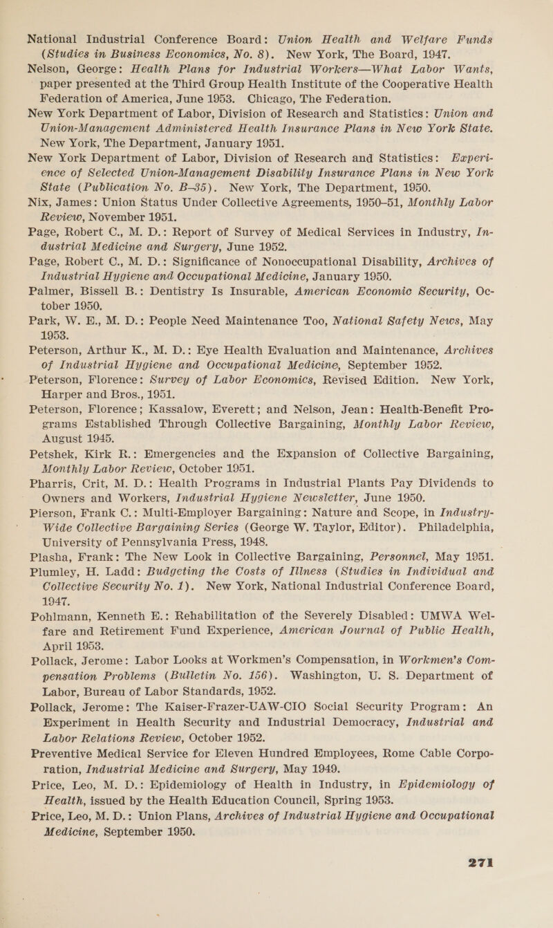 National Industrial Conference Board: Union Health and Welfare Funds (Studies in Business Economics, No. 8). New York, The Board, 1947. Nelson, George: Health Plans for Industrial Workers—What Labor Wants, paper presented at the Third Group Health Institute of the Cooperative Health Federation of America, June 1953. Chicago, The Federation. New York Department of Labor, Division of Research and Statistics: Union and Union-Management Administered Health Insurance Plans in New York State. New York, The Department, January 1951. New York Department of Labor, Division of Research and Statistics: Haperi- ence of Selected Union-Management Disability Insurance Plans in New York State (Publication No. B-35). New York, The Department, 1950. Nix, James: Union Status Under Collective Agreements, 1950-51, Monthly Labor Review, November 1951. Page, Robert C., M. D.: Report of Survey of Medical Services in Industry, In- dustrial Medicine and Surgery, June 1952. Page, Robert C., M. D.: Significance of Nonoccupational Disability, Archives of Industriat Hygiene and Occupational Medicine, January 1950. Palmer, Bissell B.: Dentistry Is Insurable, American Economic Security, Oc- tober 1950. ’ Park, W. E., M. D.: People Need Maintenance Too, National Safety News, May 1953. Peterson, Arthur K., M. D.: Eye Health Evaluation and Maintenance, Archives of Industrial Hygiene and Occupational Medicine, September 1952. Peterson, Florence: Survey of Labor Economics, Revised Edition. New York, Harper and Bros., 1951. Peterson, Florence; Kassalow, Everett; and Nelson, Jean: Health-Benefit Pro- grams Established Through Collective Bargaining, Monthly Labor Review, August 1945. Petshek, Kirk R.: Emergencies and the Expansion of Collective Bargaining, _ Monthly Labor Review, October 1951. Pharris, Crit, M. D.: Health Programs in Industrial Plants Pay Dividends to Owners and Workers, Industrial Hygiene Newsletter, June 1950. Pierson, Frank C.: Multi-Employer Bargaining: Nature and Scope, in Industry- Wide Collective Bargaining Series (George W. Taylor, Editor). Philadelphia, University of Pennsylvania Press, 1948. ; Plasha, Frank: The New Look in Collective Bargaining, Personnel, May 1951. Plumiey, H. Ladd: Budgeting the Costs of Illness (Studies in Individual and Collective Security No. 1). New York, National Industrial Conference Board, 1947. Pohlmann, Kenneth E.: Rehabilitation of the Severely Disabled: UMWA Wel- fare and Retirement Fund Experience, American Journal of Public Health, April 1953. Pollack, Jerome: Labor Looks at Workmen’s Compensation, in Workmen’s Com- pensation Problems (Bulletin No. 156). Washington, U. 8. Department of Labor, Bureau of Labor Standards, 1952. Pollack, Jerome: The Kaiser-Frazer-CAW-CIO Social Security Program: An Experiment in Health Security and Industrial Democracy, Industrial and Labor Relations Review, October 1952. Preventive Medical Service for Eleven Hundred Employees, Rome Cable Corpo- ration, Industrial Medicine and Surgery, May 1949. Price, Leo, M. D.: Epidemiology of Health in Industry, in Epidemiology of Health, issued by the Health Education Council, Spring 1953. Price, Leo, M. D.: Union Plans, Archives of Industrial Hygiene and Occupational Medicine, September 1950.