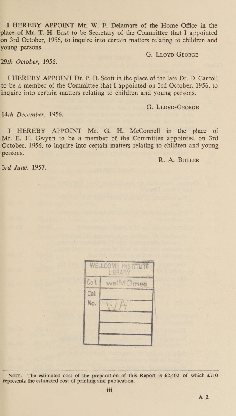 place of Mr. T. H. East to be Secretary of the Committee that I appointed on 3rd October, 1956, to inquire into certain matters relating to children and young persons. G. LLovD-GEORGE 29th October, 1956. I HEREBY APPOINT Dr. P. D. Scott in the place of the late Dr. D. Carroll to be a member of the Committee that I appointed on 3rd October, 1956, to inquire into certain matters relating to children and young persons. G. LLoyD-GEORGE 14th December, 1956. j] HEREBY APPOINT Mr. G. H. McConnell in the place of Mr. E. H. Gwynn to be a member of the Committee appointed on 3rd October, 1956, to inquire into certain matters relating to children and young persons. . R. A. BUTLER 3rd June, 1957.  Nore.—tThe estimated cost of the preparation of this Report is £2,402 of which £710 represents the estimated cost of printing and publication. a A2