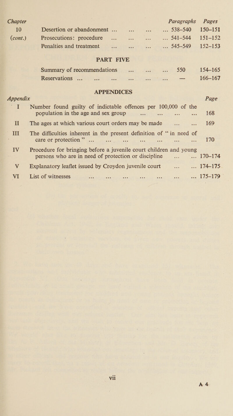 Chapter Paragraphs Pages 10 Desertion or abandonment ... Sat ts ... 538-540 150-151 (cont.) Prosecutions: procedure... ak a) ... 541-544 151-152 Penalties and treatment ee Bez bind ..- 945-549 = 152-153 PART FIVE Summary of recommendations sai a: a 5 580 154-165 Reservations ... at re ies Set nee a 166—167 APPENDICES Appendix Page tee Number found guilty of indictable offences per 100,000 of the population in the age and sex group ae ~ : se 566 il The ages at which various court orders may be made Bo one) SOD — «*DT The difficulties inherent in the present definition of “‘in need of care or protection.** .... ee Wee ee re jes ee wecce hoe IV Procedure for bringing before a juvenile court children and young persons who are in need of protection or discipline ‘ie ... 170-174 V Explanatory leaflet issued by Croydon juvenile court ae ... 174-175 VI List of witnesses = Re wee se ae sg ose LES=179 * vil