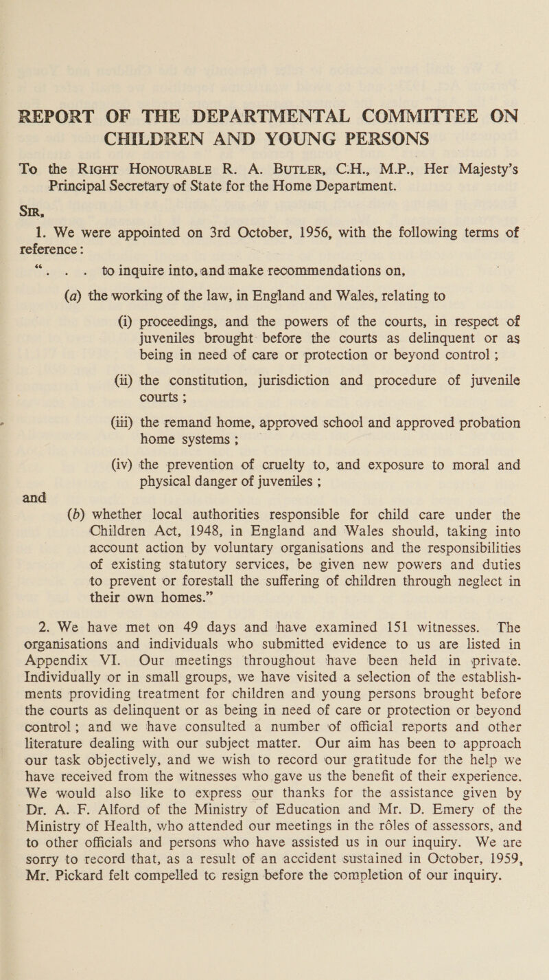 REPORT OF THE DEPARTMENTAL COMMITTEE ON CHILDREN AND YOUNG PERSONS To the RicHT HoNouraBLeE R. A. BUTLER, C:H., MP., Her Majesty’s Principal Secretary of State for the Home Department. Si, 1. We were appointed on 3rd October, 1956, with the following terms of reference: $6 to inquire into, and make recommendations on, (a) the working of the law, in England and Wales, relating to (i) proceedings, and the powers of the courts, in respect of juveniles brought before the courts as delinquent or as being in need of care or protection or beyond control ; (ii) the constitution, jurisdiction and procedure of juvenile courts ; (iii) the remand home, approved school and approved probation home systems; _ (iv) the prevention of cruelty to, and exposure to moral and physical danger of juveniles ; and (b) whether local authorities responsible for child care under the Children Act, 1948, in England and Wales should, taking into account action by voluntary organisations and the responsibilities of existing statutory services, be given new powers and duties to prevent or forestall the suffering of children through neglect in their own homes.” 2. We have met on 49 days and have examined 151 witnesses. The organisations and individuals who submitted evidence to us are listed in Appendix VI. Our meetings throughout have been held in private. Individually or in small groups, we have visited a selection of the establish- ments providing treatment for children and young persons brought before the courts as delinquent or as being in need of care or protection or beyond control; and we have consulted a number of official reports and other literature dealing with our subject matter. Our aim has been to approach our task objectively, and we wish to record our gratitude for the help we have received from the witnesses who gave us the benefit of their experience. We would also like to express our thanks for the assistance given by Dr. A..F. Alford of the Ministry of Education and Mr. D. Emery of the Ministry of Health, who attended our meetings in the rdles of assessors, and to other officials and persons who have assisted us in our inquiry. We are sorry to record that, as a result of an accident sustained in October, 1959, Mr. Pickard felt compelled tc resign before the completion of our inquiry.