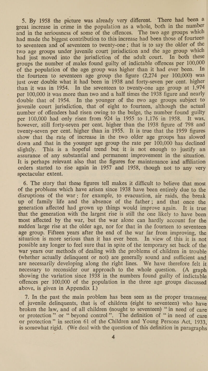 5. By 1958 the picture was already very different. -There had been @ great increase in crime in the population as a whole, both in the number and in the seriousness of some of the offences. The two age groups which had made the biggest contribution to this increase had been those of fourteen to seventeen and of seventeen to twenty-one; that is to say the older of the two age groups under juvenile court jurisdiction and the age group which | had just moved into the jurisdiction of the adult court. In both these | groups the number of males found guilty of indictable offences per 100,000 of the population of the age group was higher than it had ever been. In &gt; the fourteen to seventeen age group the figure (2,274 per 100,000) was_ just over double what it had been in 1938 and forty-seven per cent. higher than it was in 1954. In the seventeen to twenty-one age group at 1,974 per 100,000 it was more than two and a half times the 1938 figure and nearly - doubie that of 1954. In the younger of the two age groups subject to juvenile court jurisdiction, that of eight to fourteen, although the actual number of offenders had risen owing to the bulge, the number found guilty per 100,000 had only risen from 924 in 1955 to 1,176 in 1958. It was, however, still forty-seven per cent. higher than the 1938 figure of 798 and twenty-seven per cent. higher than in 1955. It is true that the 1959 figures show that the rate of increase in the two older age groups has slowed down and that in the younger age group the rate per 100,000 has declined slightly. This is a hopeful trend but it is not enough to justify an assurance of any substantial and permanent improvement in the situation. It is perhaps relevant also that the figures for maintenance and affiliation orders started to rise again in 1957 and 1958, though not to any very spectacular extent.  6. The story that these figures tell makes it difficult to believe that most of the problems which have arisen since 1938 have been entirely due to the disruptions of the war: for example, to evacuation, air raids, the break up of family life and the absence of the father; and that once the generation affected had grown up things would improve again. It is true that the generation with the largest rise is still the one likely to have been most affected by the war, but the war alone can hardly account for the sudden large rise at the older age, nor for that in the fourteen to seventeen age group. Fifteen years after the end of the war far from improving, the ‘situation is more serious than it has ever been. In view of this it is not possible any longer to feel sure that in spite of the temporary set back of the war years our methods of dealing with the problems of children in trouble (whether actually delinquent or not) are generally sound and sufficient and are necessarily developing along the right lines. We have therefore felt it necessary to reconsider our approach to the whole question. (A graph showing the variation since 1938 in the numbers found guilty of indictable offences per 100,000 of the population in the three age groups discussed above, is given in Appendix I.) 7. In the past the main problem has been seen as the proper treatment of juvenile delinquents, that is of children (eight to seventeen) who have broken the law, and of all children (nought to seventeen) “in need of care or protection ”’ or “ beyond control”. The definition of “‘in need of care or protection” in section 61 of the Children and Young Persons Act, 1933, is somewhat rigid. (We deal with the question of this definition in paragraphs