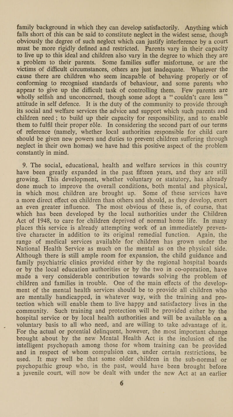 family background in which they can develop satisfactorily. Anything which falls short of this can be said to constitute neglect in the widest sense, though obviously the degree of such neglect which can justify interference by a court must be more rigidly defined and restricted. Parents vary in their capacity to live up to this ideal and children also vary in the degree to which they are a problem to their parents. Some families suffer misfortune, or are the victims of difficult circumstances, others are just inadequate. Whatever the cause there are children who seem incapable of behaving properly or of conforming to recognised standards of behaviour, and some parents who appear to give up the difficult task of controlling them. Few parents are wholly selfish and unconcerned, though some adopt a ‘‘ couldn’t care less” attitude in self defence. It is the duty of the community to provide through its social and welfare services the advice and support which such parents and children need; to build up their capacity for responsibility, and to enable them to fulfil their proper réle. In considering the second part of our terms of reference (namely, whether local authorities responsible for child care should be given new powers and duties to prevent children suffering through neglect in their own homes) we have had this positive aspect of the problem constantly in mind. 9. The social, educational, health and welfare services in this country have been greatly expanded in the past fifteen years, and they are still growing. This development, whether voluntary or statutory, has already done much to improve the overall conditions, both mental and physical, in which most children are brought up. Some of these services have a more direct effect on children than others and should, as they develop, exert an even greater influence. The most obvious of these is, of course, that which has been developed by the local authorities under the Children Act of 1948, to care for children deprived of normal home life. In many places this service is already attempting work of an immediately preven- tive character in addition to its original remedial function. Again, the range. of medical services available for children has grown under the National Health Service as much on the mental as on the physical side. Although there is still ample room for expansion, the child guidance and family psychiatric clinics provided either by the regional hospital boards or by the local education authorities or by the two in co-operation, have made a very considerable contribution towards solving the problem of children and families in trouble. One of the main effects of the develop- ment of the mental health services should be to provide all children who are mentally handicapped, in whatever way, with the training and pro- tection which will enable them to live happy and satisfactory lives in the community. Such training and protection will be provided either by the hospital service or by local health authorities and will be available on a voluntary basis to all who need, and are willing to take advantage of it. For the actual or potential delinquent, however, the most important change brought about by the new Mental Health Act is the inclusion of the intelligent psychopath among those for whom training can be provided and in respect of whom compulsion can, under certain restrictions, be used. It may well be that some older children in the sub-normal or psychopathic group who, in the past, would have been brought before a juvenile court, will now be dealt with under the new Act at an earlier