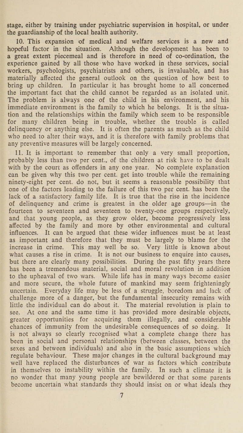 the guardianship of the local health authority. 10. This expansion of medical and welfare services is a new and hopeful factor in the situation. Although the development has been to a great extent piecemeal and is therefore in need of co-ordination, the experience gained by all those who have worked in these services, social workers, psychologists, psychiatrists and others, is invaluable, and has materially affected the general outlook on the question of how best to bring up children. In particular it has brought home to all concerned the important fact that the child cannot be regarded as an isolated unit. The problem is always one of the child in his environment, and his immediate environment is the family to which he belongs. It is the situa- tion and the relationships within the family which seem to be responsible for many children being in trouble, whether the trouble is called delinquency or anything else. It is often the parents as much as the child who need to alter their ways, and it is therefore with family problems that any preventive measures will be largely concerned. 11. It is important to remember that only a very small proportion, probably less than two per cent., of the children at risk have to be dealt with by the court as offenders in any one year. No complete explanation can be given why this two per cent. get into trouble while the remaining ninety-eight per cent. do not, but it seems a reasonable possibility that one of the factors leading to the failure of this two per cent. has been the lack of a satisfactory family life. It is true that the rise in the incidence of delinquency and crime is greatest in the older age groups—in the fourteen to seventeen and seventeen to twenty-one groups respectively, and that young people, as they grow older, become progressively less affected by the family and more by other environmental and cultural influences. It can be argued that these wider influences must be at least as important and therefore that they must be largely to blame for the increase in crime. This may well be so. Very little is known about what causes a rise in crime. It is not our business to enquire into causes, but there are clearly many possibilities. During the past fifty years there has been a tremendous material, social and moral revolution in addition to the upheaval of two wars. While life has in many ways become easier and more secure, the whole future of mankind may seem frighteningly uncertain. Everyday life may be less of a struggle, boredom and lack of challenge more of a danger, but the fundamental insecurity remains with little the individual can do about it. The material revolution is plain to see. At one and the same time it has provided more desirable objects, greater opportunities for acquiring them illegally, and considerable chances of immunity from the undesirable consequences of so doing. It is not always so clearly recognised what a complete change there has been in social and personal relationships (between classes, between the sexes and between individuals) and also in the basic assumptions which regulate behaviour. These major changes in the cultural background may well have replaced the disturbances of war as factors which contribute in themselves to instability within the family. In such a climate it is no wonder that many young people are bewildered or that some parents become uncertain what standards they should insist on or what ideals they |