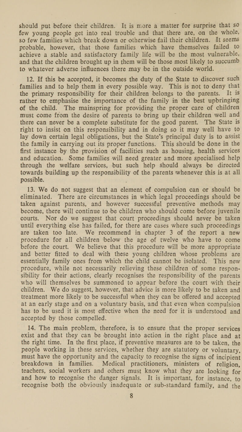 should put before their children. It is more a matter for surprise that so few young people get into real trouble and that there are, on the whole, so few families which break down or otherwise fail their children. It seems probable, however, that those families which have themselves failed to achieve a stable and satisfactory family life will be the most vulnerable, and that the children brought up in them will be those most likely to succumb to whatever adverse influences there may be in the outside world. 12. If this be accepted, it becomes the duty of the State to discover such families and to help them in every possible way. This is not to deny that the primary responsibility for their children belongs to the parents. It is rather to emphasise the importance of the family in the best upbringing of the child. The mainspring for providing the proper care of children must come from the desire of parents to bring up their children well and there can never be a complete substitute for the good parent. The State is right to insist on this responsibility and in doing so it may well have to lay down certain legal obligations, but the State’s principal duty is to assist the family in carrying out its proper functions. This should be done in the first instance by the provision of facilities such as housing, health services and education. Some families will need greater and more specialised help through the welfare services, but such help should always be directed towards building up the responsibility of the parents whenever this is at all possible. 13. We do not suggest that an element of compulsion can or should be eliminated. There are circumstances in which legal proceedings should be taken against parents, and however successful preventive methods may become, there will continue to be children who should come before juvenile courts. Nor do we suggest that court proceedings should never be taken until everything else has failed, for there are cases where such proceedings are taken too late. We recommend in chapter 3 of the report a new procedure for all children below the age of twelve who have to come before the court. We believe that this procedure will be more appropriate and better fitted to deal with these young children whose problems are essentially family ones from which the child cannot be isolated. This new procedure, while not necessarily relieving these children of some respon- sibility for their actions, clearly recognises the responsibility of the parents who will themselves be summoned to appear before the court with their children. We do suggest, however, that advice is more likely to be taken and treatment more likely to be successful when they can be offered and accepted at an early stage and on a voluntary basis, and that even when compulsion has to be used it is most effective when the need for it is understood and accepted by those compelled. 14. The main problem, therefore, is to ensure that the proper services exist and that they can be brought into action in the right place and at the right time. In the first place, if preventive measures are to be taken, the people working in these services, whether they are statutory or voluntary, must have the opportunity and the capacity to recognise the signs of incipient breakdown in families. Medical practitioners, ministers of religion, teachers, social workers and others must know what they are looking for and how to recognise the danger signals. It is important, for instance, to recognise both the obviously inadequate or sub-standard family, and the
