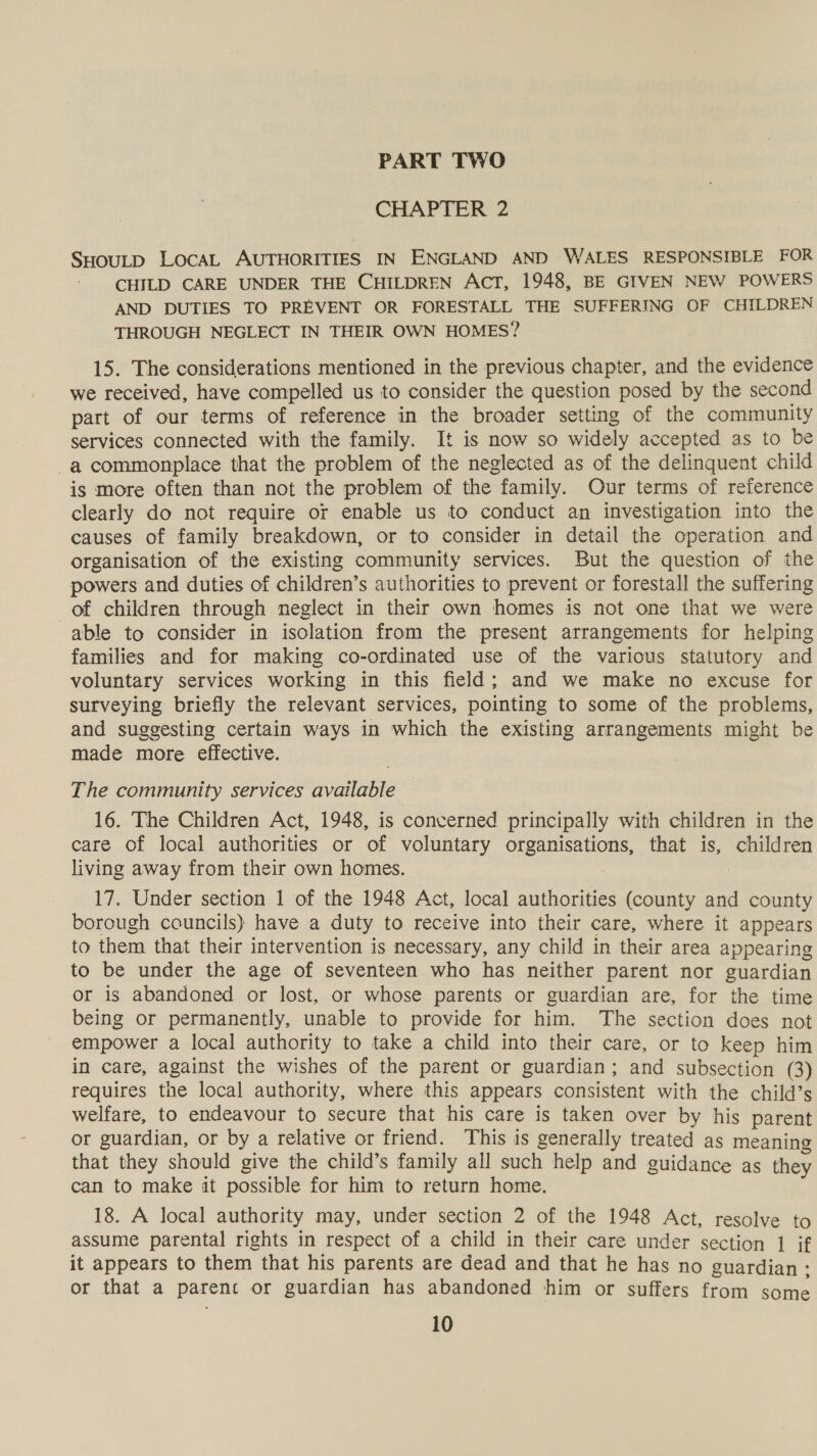 PART TWO CHAPTER 2 SHOULD LocAL AUTHORITIES IN ENGLAND AND WALES RESPONSIBLE FOR CHILD CARE UNDER THE CHILDREN ACT, 1948, BE GIVEN NEW POWERS AND DUTIES TO PREVENT OR FORESTALL THE SUFFERING OF CHILDREN THROUGH NEGLECT IN THEIR OWN HOMES? 15. The considerations mentioned in the previous chapter, and the evidence we received, have compelled us to consider the question posed by the second part of our terms of reference in the broader setting of the community services connected with the family. It is now so widely accepted as to be _a commonplace that the problem of the neglected as of the delinquent child is more often than not the problem of the family. Our terms of reference clearly do not require or enable us to conduct an investigation into the causes of family breakdown, or to consider in detail the operation and organisation of the existing community services. But the question of the powers and duties of children’s authorities to prevent or forestall the suffering of children through neglect in their own homes is not one that we were able to consider in isolation from the present arrangements for helping families and for making co-ordinated use of the various statutory and voluntary services working in this field; and we make no excuse for surveying briefly the relevant services, pointing to some of the problems, and suggesting certain ways in which the existing arrangements might be made more effective. The community services available 16. The Children Act, 1948, is concerned principally with children in the care of local authorities or of voluntary organisations, that is, children living away from their own homes. . 17. Under section 1 of the 1948 Act, local authorities (county and county borough councils) have a duty to receive into their care, where it appears to them that their intervention is necessary, any child in their area appearing to be under the age of seventeen who has neither parent nor guardian or is abandoned or lost, or whose parents or guardian are, for the time being or permanently, unable to provide for him. The section does not empower a local authority to take a child into their care, or to keep him in care, against the wishes of the parent or guardian; and subsection (3) requires the local authority, where this appears consistent with the child’s welfare, to endeavour to secure that his care is taken over by his parent or guardian, or by a relative or friend. This is generally treated as meaning that they should give the child’s family all such help and guidance as they can to make it possible for him to return home. 18. A local authority may, under section 2 of the 1948 Act, resolve to assume parental rights in respect of a child in their care under section 1 if it appears to them that his parents are dead and that he has no guardian: or that a parent or guardian has abandoned him or suffers from HESS