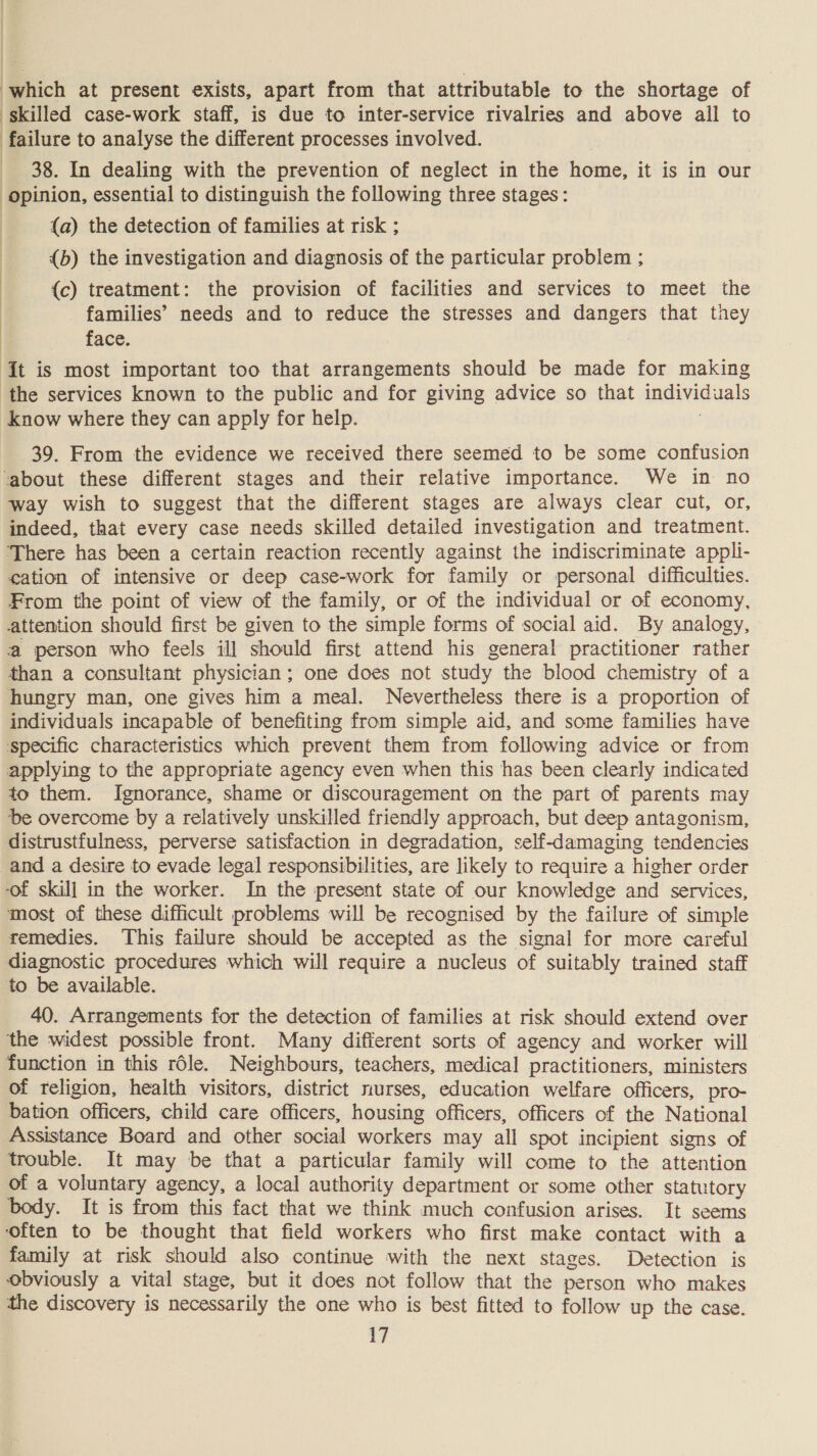 } | , . : : which at present exists, apart from that attributable to the shortage of skilled case-work staff, is due to inter-service rivalries and above all to | failure to analyse the different processes involved. _ 38. In dealing with the prevention of neglect in the home, it is in our opinion, essential to distinguish the following three stages: (a) the detection of families at risk ; {b) the investigation and diagnosis of the particular problem ; ; {c) treatment: the provision of facilities and services to meet the families’ needs and to reduce the stresses and dangers that they face. It is most important too that arrangements should be made for making ‘the services known to the public and for giving advice so that individuals Know where they can apply for help. ; 39. From the evidence we received there seemed to be some confusion ‘about these different stages and their relative importance. We in no way wish to suggest that the different stages are always clear cut, or, indeed, that every case needs skilled detailed investigation and treatment. ‘There has been a certain reaction recently against the indiscriminate appli- cation of intensive or deep case-work for family or personal difficulties. From the point of view of the family, or of the individual or of economy, attention should first be given to the simple forms of social aid. By analogy, a person who feels ill should first attend his general practitioner rather than a consultant physician; one does not study the blood chemistry of a hungry man, one gives him a meal. Nevertheless there is a proportion of individuals incapable of benefiting from simple aid, and some families have specific characteristics which prevent them from following advice or from applying to the appropriate agency even when this has been clearly indicated to them. Ignorance, shame or discouragement on the part of parents may De overcome by a relatively unskilled friendly approach, but deep antagonism, distrustfulness, perverse satisfaction in degradation, self-damaging tendencies and a desire to evade legal responsibilities, are likely to require a higher order ‘of skill in the worker. In the present state of our knowledge and services, most of these difficult problems will be recognised by the failure of simple remedies. This failure should be accepted as the signal for more careful diagnostic procedures which will require a nucleus of suitably trained staff to be available. 40. Arrangements for the detection of families at risk should extend over the widest possible front. Many different sorts of agency and worker will function in this rdle. Neighbours, teachers, medical practitioners, ministers of religion, health visitors, district nurses, education welfare officers, pro- bation officers, child care officers, housing officers, officers of the National Assistance Board and other social workers may all spot incipient signs of trouble. It may be that a particular family will come to the attention of a voluntary agency, a local authority department or some other statutory body. It is from this fact that we think much confusion arises. It seems ‘often to be thought that field workers who first make contact with a family at risk should also continue with the next stages. Detection is obviously a vital stage, but it does not follow that the person who makes the discovery is necessarily the one who is best fitted to follow up the case.