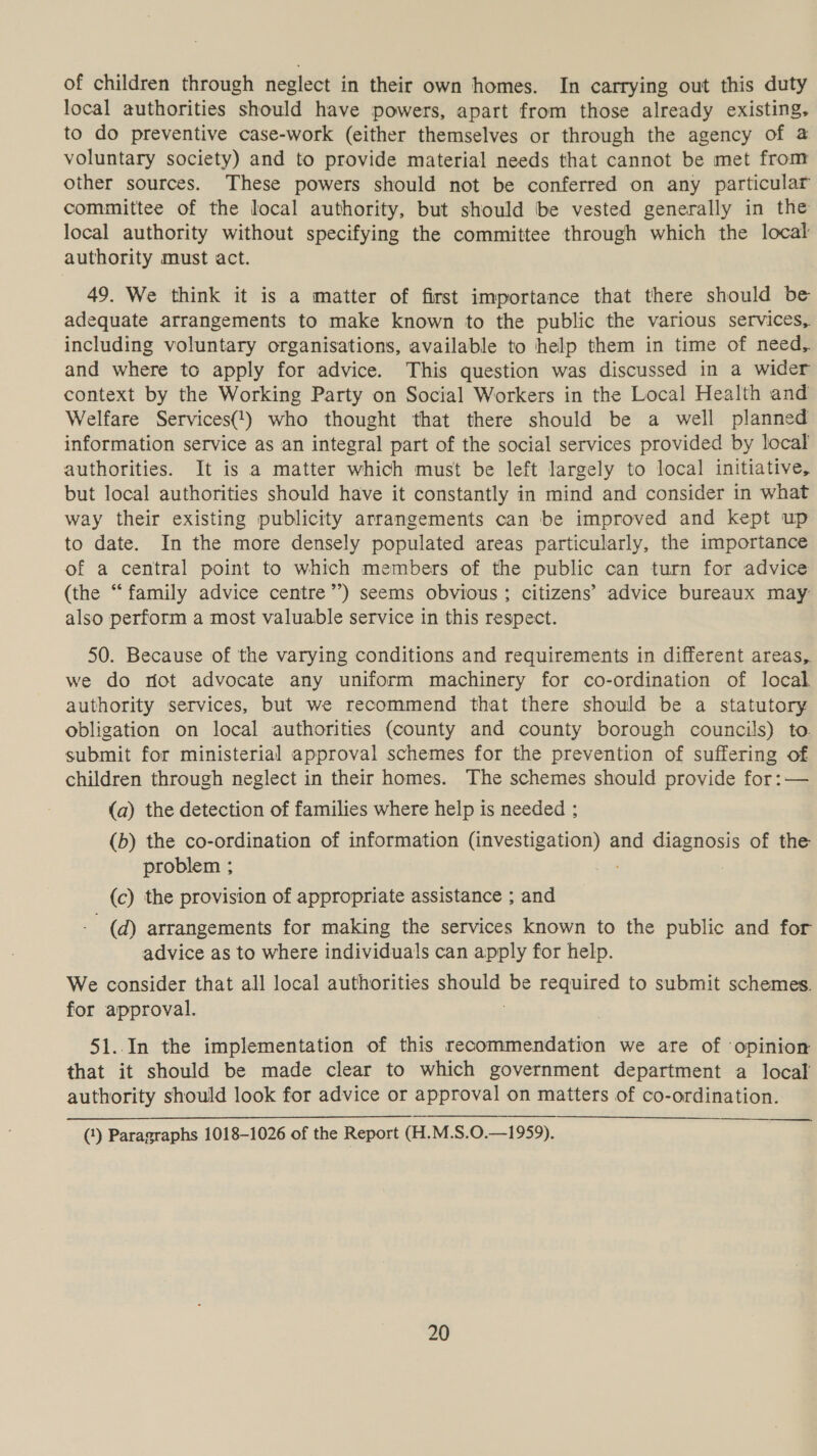 of children through neglect in their own homes. In carrying out this duty local authorities should have powers, apart from those already existing. to do preventive case-work (either themselves or through the agency of @ voluntary society) and to provide material needs that cannot be met from other sources. These powers should not be conferred on any particular committee of the local authority, but should be vested generally in the local authority without specifying the committee through which the local authority must act. 49. We think it is a matter of first importance that there should be adequate arrangements to make known to the public the various services, including voluntary organisations, available to help them in time of need, and where to apply for advice. This question was discussed in a wider context by the Working Party on Social Workers in the Local Health and Welfare Services(1) who thought that there should be a well planned information service as an integral part of the social services provided by local authorities. It is a matter which must be left largely to local initiative, but local authorities should have it constantly in mind and consider in what way their existing publicity arrangements can be improved and kept up to date. In the more densely populated areas particularly, the importance of a central point to which members of the public can turn for advice (the “family advice centre’’) seems obvious ; citizens’ advice bureaux may also perform a most valuable service in this respect. 50. Because of 'the varying conditions and requirements in different areas, we do not advocate any uniform machinery for co-ordination of local authority services, but we recommend that there should be a statutory obligation on local authorities (county and county borough councils) to submit for ministerial approval schemes for the prevention of suffering of children through neglect in their homes. The schemes should provide for:— (a) the detection of families where help is needed ; (b) the co-ordination of information li anes a and diagnosis of the problem ; | (c) the provision of appropriate assistance ; and (a) arrangements for making the services known to the public and for advice as to where individuals can apply for help. We consider that all local authorities oe be required to submit schemes. for approval. 51..In the implementation of this recommendation we are of ‘opinion that it should be made clear to which government department a local authority should look for advice or approval on matters of co-ordination. (‘) Paragraphs 1018-1026 of the Report (H.M.S.0.—1959).