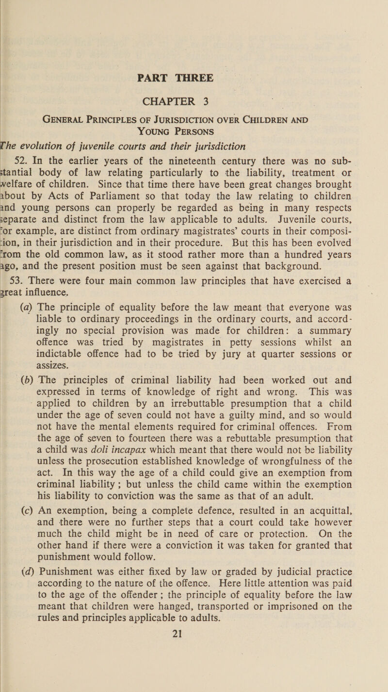 PART THREE | CHAPTER 3 GENERAL PRINCIPLES OF JURISDICTION OVER CHILDREN AND YOUNG PERSONS [he evolution of juvenile courts and their jurisdiction 52. In the earlier years of the nineteenth century there was no sub-— stantial body of law relating particularly to the liability, treatment or welfare of children. Since that time there have been great changes brought about by Acts of Parliament so that today the law relating to children and young persons can properly be regarded as being in many respects separate and distinct from the law applicable to adults. Juvenile courts, ‘or example, are distinct from ordinary magistrates’ courts in their composi- ‘ion, in their jurisdiction and in their procedure. But this has been evolved ‘rom the old common law, as it stood rather more than a hundred years ago, and the present position must be seen against that background. 53. There were four main common law principles that have exercised a 3reat influence. (a) The principle of equality before the law meant that everyone was liable to ordinary proceedings in the ordinary courts, and accord- ingly no special provision was made for children: a summary offence was tried by magistrates in petty sessions whilst an indictable offence had to be tried by jury at quarter sessions or assizes. _(b) The principles of criminal liability had been worked out and expressed in terms of knowledge of right and wrong. This was ‘applied to children by an irrebuttable presumption that a child under the age of seven could not have a guilty mind, and so would not have the mental elements required for criminal offences. From the age of seven to fourteen there was a rebuttable presumption that a child was doli incapax which meant that there would not be liability unless the prosecution established knowledge of wrongfulness of the act. In this way the age of a child could give an exemption from criminal liability ; but unless the child came within the exemption his liability to conviction was the same as that of an adult. (c) An exemption, being a complete defence, resulted in an acquittal, and there were no further steps that a court could take however much the child might be in need of care or protection. On the other hand if there were a conviction it was taken for granted that punishment would follow. (d) Punishment was either fixed by law or graded by judicial practice according to the nature of the offence. Here little attention was paid to the age of the offender ; the principle of equality before the law meant that children were hanged, transported or imprisoned on the rules and principles applicable to adults.