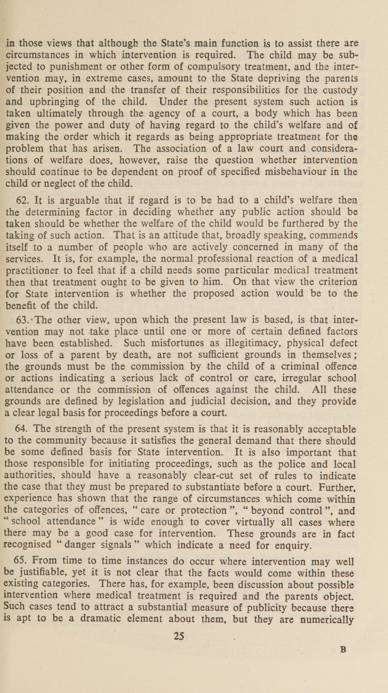 in those views that although the State’s main function is to assist there are circumstances in which intervention is required. The child may be sub- jected to punishment or other form of compulsory treatment, and the inter- vention may, in extreme cases, amount to the State depriving the parents of their position and the transfer of their responsibilities for the custody and upbringing of the child. Under the present system such action is taken ultimately through the agency of a court, a body which has been given the power and duty of having regard to the child’s welfare and of making the order which it regards as being appropriate treatment for the problem that has arisen. The association of a law court and considera- tions of welfare does, however, raise the question whether intervention should continue to be dependent on proof of specified misbehaviour in the child or neglect of the child. 62. It is arguable that if regard is to be had to a child’s welfare then the determining factor in deciding whether any public action should be taken should be whether the welfare of the child would be furthered by the taking of such action. That is an attitude that, broadly speaking, commends itself to a number of people who are actively concerned in many of the services. It is, for example, the normal professional reaction of a medical practitioner to feel that if a child needs some particular medical treatment then that treatment ought to be given to him. On that view the criterion for State intervention is whether the proposed action would be to the benefit of the child. 63.:The other view, upon which the present law is based, is faa inter- vention may not take place until one or more of certain defined factors have been established. Such misfortunes as illegitimacy, physical defect or loss of a parent by death, are not sufficient grounds in themselves ; the grounds must be the commission by the child of a criminal offence or actions indicating a serious lack of control or care, irregular school attendance or the commission of offences against the child. All these grounds are defined by legislation and judicial decision, and they provide a clear legal basis for proceedings before a court. 64. The strength of the present system is that it is reasonably acceptable to the community because it satisfies the general demand that there should be some defined basis for State intervention. It is also important that those responsible for initiating proceedings, such as the police and local authorities, should have a reasonably clear-cut set of rules to indicate the case that they must be prepared to substantiate before a court. Further, experience has shown that the range of circumstances which come within the categories of offences, “care or protection”, “beyond control”, and “school attendance” is wide enough to cover virtually all cases where there may be a good case for intervention. These grounds are in fact recognised “danger signals” which indicate a need for enquiry. 65. From time to time instances do occur where intervention may well be justifiable, yet it is not clear that the facts would come within these existing categories. There has, for example, been discussion about possible intervention where medical treatment is required and the parents object. Such cases tend to attract a substantial measure of publicity because there is get to be a dramatic element about them, but they are numerically 25 B