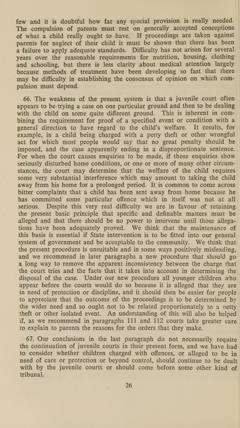 few and it is doubtful how far any special provision is really needed. | of what a child really ought to have. If proceedings are taken against parents for neglect of their child it must be shown that there has been years over the reasonable requirements for nutrition, housing, clothing and schooling, but there is less clarity about medical attention largely because methods of treatment have been developing so fast that there may be difficulty in establishing the consensus of opinion on which com- pulsion must depend. 66. The weakness of the present system is that a juvenile court often appears to be-trying a case on one particular ground and then to be dealing with the child on some quite different ground. This is inherent in com- bining the requirement for proof of a specified event or condition with a general direction to have regard to the child’s welfare. It results, for example, in a child being charged with a petty theft or other wrongful act for which most people would say that no great penalty should be imposed, and the case apparently ending in a disproportionate sentence. For when the court causes enquiries to be made, if those enquiries show seriously disturbed home conditions, or one or more of many other circum- stances, the court may determine that the welfare of the child requires some very substantial interference which may amount to taking the child away from his home for a prolonged period. It is common to come across bitter complaints that a child has been sent away from home because he has committed some particular offence which in itself was not at all serious. Despite this very real difficulty we are in. favour of retaining the present basic principle that specific and definable matters must be alleged and that there should be no power to intervene until those allega- tions have been adequately proved. We think that the maintenance of this basis is essential if State intervention is to be fitted into our general system of government and be acceptable to the community. We think that the present procedure is unsuitable and in some ways positively misleading, a long way to remove the apparent inconsistency between the charge that the court tries and the facts that it takes into account in determining the disposal of the case. Under our new procedure all younger children who appear before the courts would do so because it is alleged that they are in need of protection or discipline, and it should then be easier for people to appreciate that the outcome of the proceedings is to be determined by the wider need and so ought not to be related proportionately to a vetty theft or other isolated event. An understanding of this will also be helped if, as we recommend in paragraphs 111 and 112 courts take greater care to explain to parents the reasons for the orders that they make. 67. Our conclusions in the last paragraph do not necessarily require the continuation of juvenile courts in their present form, and we have had to consider whether children charged with offences, or alleged to be in need of care or protection or beyond control, should continue to be dealt with by the juvenile courts or should come before some other kind of tribunal.