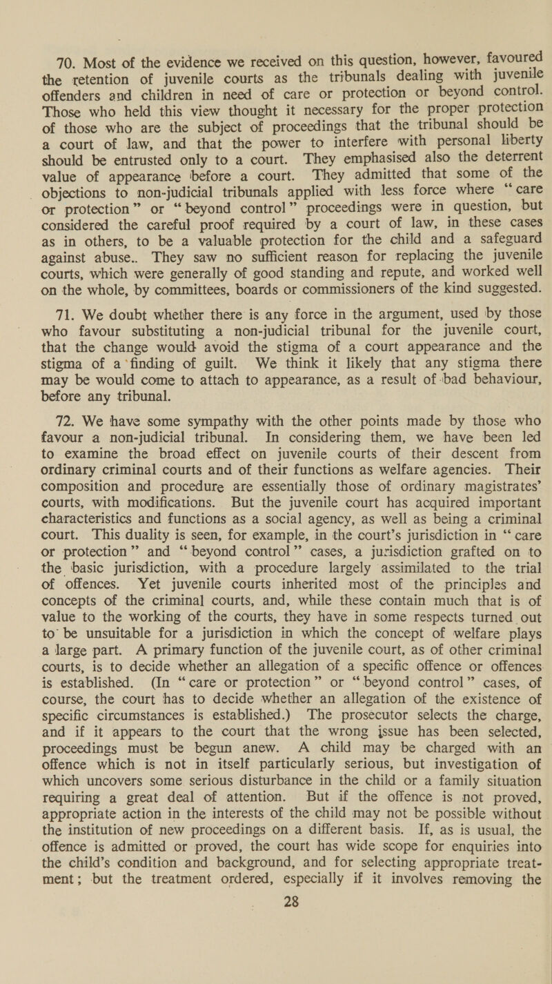 70. Most of the evidence we received on this question, however, favoured the retention of juvenile courts as the tribunals dealing with juvenile offenders and children in need of care or protection or beyond control. Those who held this view thought it necessary for the proper protection of those who are the subject of proceedings that the tribunal should be a court of law, and that the power to interfere with personal liberty should be entrusted only to a court. They emphasised also the deterrent value of appearance ‘before a court. They admitted that some of the _ objections to non-judicial tribunals applied with less force where “ care or protection” or “beyond control” proceedings were in question, but considered the careful proof required by a court of law, in these cases as in others, to be a valuable protection for the child and a safeguard against abuse.. They saw no sufficient reason for replacing the juvenile courts, which were generally of good standing and repute, and worked well on the whole, by committees, boards or commissioners of the kind suggested. 71. We doubt whether there is any force in the argument, used by those who favour substituting a non-judicial tribunal for the juvenile court, that the change would avoid the stigma of a court appearance and the stigma of a‘finding of guilt. We think it likely that any stigma there may be would come to attach to appearance, as a result of -bad behaviour, before any tribunal. 72. We have some sympathy with the other points made by those who favour a non-judicial tribunal. In considering them, we have been led to examine the broad effect on juvenile courts of their descent from ordinary criminal courts and of their functions as welfare agencies. Their composition and procedure are essentially those of ordinary magistrates’ courts, with modifications. But the juvenile court has acquired important characteristics and functions as a social agency, as well as being a criminal court. This duality is seen, for example, in the court’s jurisdiction in ‘‘ care or protection”’’ and “beyond control” cases, a jurisdiction grafted on to the basic jurisdiction, with a procedure largely assimilated to the trial of offences. Yet juvenile courts inherited most of the principles and concepts of the criminal] courts, and, while these contain much that is of value to the working of the courts, they have in some respects turned out to’ be unsuitable for a jurisdiction in which the concept of welfare plays a large part. A primary function of the juvenile court, as of other criminal courts, is to decide whether an allegation of a specific offence or offences is established. (In “care or protection” or “beyond control” cases, of course, the court has to decide whether an allegation of the existence of specific circumstances is established.) The prosecutor selects the charge, and if it appears to the court that the wrong jssue has been selected, proceedings must be begun anew. A child may be charged with an offence which is not in itself particularly serious, but investigation of which uncovers some serious disturbance in the child or a family situation requiring a great deal of attention. But if the offence is not proved, appropriate action in the interests of the child may not be possible without | the institution of new proceedings on a different basis. If, as is usual, the offence is admitted or proved, the court has wide scope for enquiries into the child’s condition and background, and for selecting appropriate treat- ment; but the treatment ordered, especially if it involves removing the