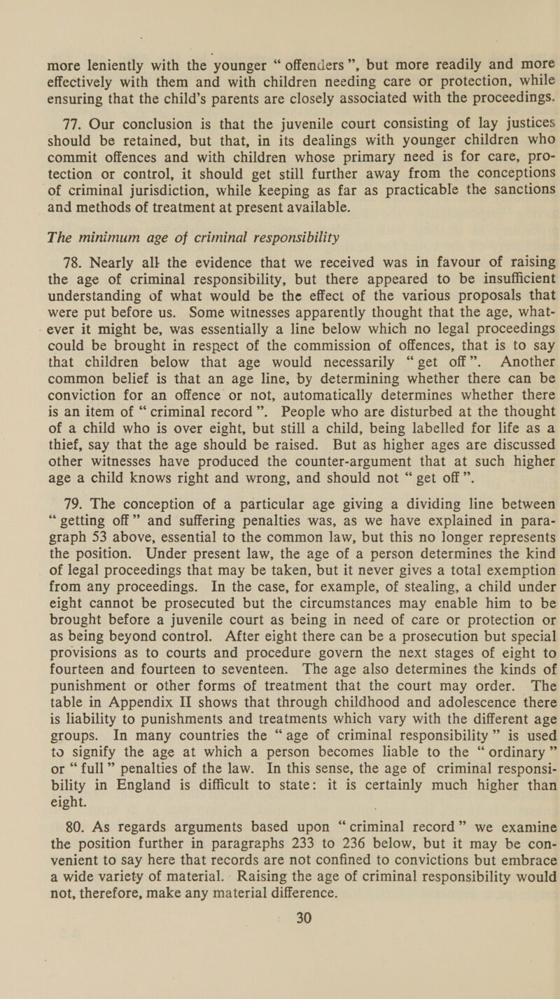 more leniently with the younger “ offenders”, but more readily and more effectively with them and with children needing care or protection, while ensuring that the child’s parents are closely associated with the proceedings. 77. Our conclusion is that the juvenile court consisting of lay justices should be retained, but that, in its dealings with younger children who commit offences and with children whose primary need is for care, pro- tection or control, it should get still further away from the conceptions of criminal jurisdiction, while keeping as far as practicable the sanctions and methods of treatment at present available. The minimum age of criminal responsibility 78. Nearly all the evidence that we received was in favour of raising the age of criminal responsibility, but there appeared to be insufficient understanding of what would be the effect of the various proposals that were put before us. Some witnesses apparently thought that the age, what- -ever it might be, was essentially a line below which no legal proceedings could be brought in respect of the commission of offences, that is to say that children below that age would necessarily “get off”. Another common belief is that an age line, by determining whether there can be conviction for an offence or not, automatically determines whether there is an item of “criminal record”. People who are disturbed at the thought of a child who is over eight, but still a child, being labelled for life as a thief, say that the age should be raised. But as higher ages are discussed other witnesses have produced the counter-argument that at such higher age a child knows right and wrong, and should not “ get off”. 79. The conception of a particular age giving a dividing line between “ getting off” and suffering penalties was, as we have explained in para- graph 53 above, essential to the common law, but this no longer represents the position. Under present law, the age of a person determines the kind _ of legal proceedings that may be taken, but it never gives a total exemption from any proceedings. In the case, for example, of stealing, a child under eight cannot be prosecuted but the circumstances may enable him to be brought before a juvenile court as being in need of care or protection or as being beyond control. After eight there can be a prosecution but special provisions as to courts and procedure govern the next stages of eight to fourteen and fourteen to seventeen. The age also determines the kinds of punishment or other forms of treatment that the court may order. The table in Appendix II shows that through childhood and adolescence there is liability to punishments and treatments which vary with the different age groups. In many countries the “age of criminal responsibility ” is used to signify the age at which a person becomes liable to the “ordinary ” or “full” penalties of the law. In this sense, the age of criminal responsi- bility in England is difficult to state: it is certainly much higher than eight. 80. As regards arguments based upon “criminal record” we examine the position further in paragraphs 233 to 236 below, but it may be con- venient to say here that records are not confined to convictions but embrace a wide variety of material. Raising the age of criminal responsibility would not, therefore, make any material difference.