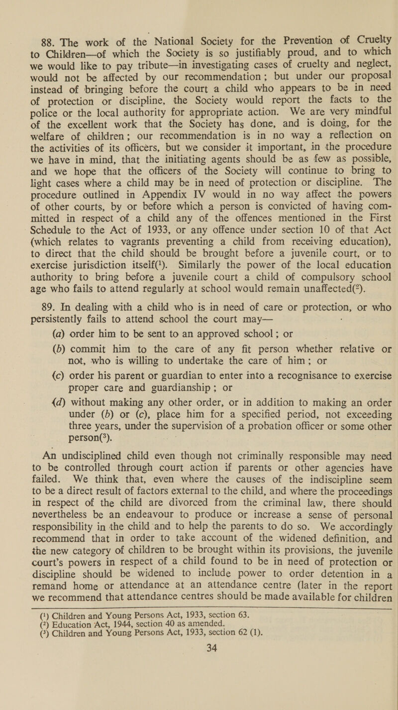 88. The work of the National Society for the Prevention of Cruelty to Children—of which the Society is so justifiably proud, and to which we would like to pay tribute—in investigating cases of cruelty and neglect, would not be affected by our recommendation; but under our proposal instead of bringing before the court a child who appears to be in need of protection or discipline, the Society would report the facts to the police or the local authority for appropriate action. We are very mindful of the excellent work that the Society has done, and is doing, for the welfare of children; our recommendation is in no way a reflection on the activities of its officers, but we consider it important, in the procedure we have in mind, that the initiating agents should be as few as possible, and we hope that the officers of the Society will continue to bring to light cases where a child may be in need of protection or discipline. The procedure outlined in Appendix IV would in no way affect the powers of other courts, by or before which a person is convicted of having com- mitted in respect of a child any of the offences mentioned in the First Schedule to the Act of 1933, or any offence under section 10 of that Act (which relates to vagrants preventing a child from receiving education), to direct that the child should be brought before a juvenile court, or to exercise jurisdiction itself(‘). Similarly the power of the local education authority to bring before a juvenile court a child of compulsory school age who fails to attend regularly at school would remain unaffected(’). 89. In dealing with a child who is in need of care or protection, or who persistently fails to attend school the court may— (a) order him to be sent to an approved school; or (6) commit him to the care of any fit person whether relative or not, who is willing to undertake the care of him; or {c) order his parent or guardian to enter into a recognisance to exercise proper care and guardianship; or | {d) without making any other order, or in addition to making an order under (5) or (c), place him for a specified period, not exceeding three years, under the supervision of a probation officer or some other person(*). — An undisciplined child even though not criminally responsible may need to be controlled through court action if parents or other agencies have failed. We think that, even where the causes of the indiscipline seem to be a direct result of factors external to the child, and where the proceedings in respect of the child are divorced from the criminal law, there should nevertheless be an endeavour to produce or increase a sense of personal responsibility in the child and to help the parents to do so. We accordingly recommend that in order to take account of the widened definition, and the new category of children to be brought within its provisions, the juvenile court’s powers in respect of a child found to be in need of protection or discipline should be widened to include power to order detention in a remand home or attendance at an attendance centre (later in the report we recommend that attendance centres should be made available for children (‘) Children and Young Persons Act, 1933, section 63. (?) Education Act, 1944, section 40 as amended. (3) Children and Young Persons Act, 1933, section 62 (1).