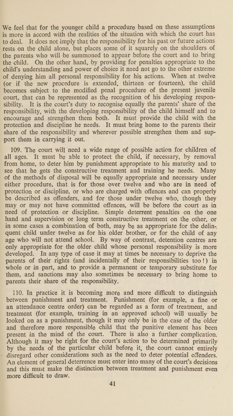 We feel that for the younger child a procedure based on these assumptions ‘is more in accord with the realities of the situation with which the court has to deal. It does not imply that the responsibility for his past or future actions rests on the child alone, but places some of it squarely on the shoulders of the parents who will be summoned to appear before the court and to bring the child. On the other hand, by providing for penalties appropriate to the child’s understanding and power of choice it need not go to the other extreme of denying him all personal responsibility for his actions. When at twelve (or if the new procedure is extended, thirteen or fourteen), the child becomes subject to the modified penal procedure of the present juvenile court, that can be represented as the recognition of his developing respon- sibility. It is the court’s duty to recognise equally the parents’ share of the responsibility, with the developing responsibility of the child himself and to encourage and strengthen them both. It must provide the child with the protection and discipline he needs. It must bring home to the parents their share of the responsibility and wherever possible strengthen them and sup- port them in carrying it out. 109. The court will need a wide range of possible action for children of all ages. It must be able to protect the child, if necessary, by removal from home, to deter him by punishment appropriate to his maturity and to see that he gets the constructive treatment and training he needs. Many of the methods of disposal will be equally appropriate and necessary under either procedure, that is for those over twelve and who are in need of protection or discipline, or who are charged with offences and can properly be described as offenders, and for those under twelve who, though they may or may not have committed offences, will be before the court as in need of protection or discipline. Simple deterrent penalties on the one hand and supervision or long term constructive treatment on the other, or in some cases a combination of both, may be as appropriate for the delin- quent child under twelve as for his older brother, or for the child of any age who will not attend school. By way of contrast, detention centres are only appropriate for the older child whose personal responsibility is more developed. In any type of case it may at times be necessary to deprive the parents of their rights (and incidentally of their responsibilities too!) in whole or in part, and to provide a permanent or temporary substitute for them, and sanctions may also sometimes be necessary to bring home to parents their share of the responsibility. 110. In practice it is becoming more and more difficult to distinguish between punishment and treatment. Punishment (for example, a fine or an attendance centre order) can be regarded as a form of treatment, and treatment (for example, training in an approved school) will usually be looked on as a punishment, though it may only be in the case of the older and therefore more responsible child that the punitive element has been present in the mind of the court. There is also a further complication. Although it may be right for the court’s action to be determined primarily by the needs of the particular child before it, the court cannot entirely - disregard other considerations such as the need to deter potential offenders. An element of general deterrence must enter into many of the court’s decisions and this must make the distinction between treatment and punishment even more difficult to draw.