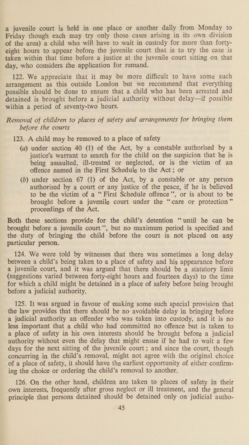 a juvenile court is held in one place or another daily from Monday to Friday though each may try only those cases arising in its own division of the area) a child who will have to wait in custody for more than forty- eight hours to appear before the juvenile court that is to try the case is taken within that time before a justice at the juvenile court sitting on that day, who considers the application for remand. 122. We appreciate that it may be more difficult to have some such arrangement as this outside London but we recommend that everything possible should be done to ensure that a child who has been arrested and detained is brought before a judicial authority without delay—if possible within a period of seventy-two hours. Removal of children to places of safety and arrangements for bringing them before the courts | 123. A child may be removed to a place of safety (a) under section 40 (1) of the Act, by a constable authorised by a justice’s warrant to search for the child on the suspicion that he is being assaulted, ill-treated or neglected, or is the victim of an offence named in the First Schedule to the Act; or (b) under section 67 (1) of the Act, by a constable or any person authorised by a court or any justice of the peace, if he is believed to be the victim of a “‘ First Schedule offence”’, or is about to be brought before a juvenile court under the “care or protection ” proceedings of the Act. Both these sections provide for the child’s detention “until he can be brought before a juvenile court’’, but no maximum period is specified and the duty of bringing the child before the court is not placed on any particular person. 124. We were told by witnesses that there was sometimes a long delay between a child’s being taken to a place of safety and his appearance before a juvenile court, and it was argued that there should be a statutory limit (suggestions varied between forty-eight hours and fourteen days) to the time for which a child might be detained in a place of safety before being brought before a judicial authority. 125. It was argued in favour of making some such special provision that the law provides that there should be no avoidable delay in bringing before a judicial authority an offender who was taken into custody, and it is no less important that a child who had committed no offence but is taken to a place of safety in his own interests should be brought before a judicial authority without even the delay that might ensue if he had to wait a few days for the next sitting of the juvenile court; and since the court, though concurring in the child’s removal, might not agree with the original choice of a place of safety, it should have the earliest opportunity of either confirm- ing the choice or ordering the child’s removal to another. 126. On the other hand, children are taken to places of safety in their own interests, frequently after gross neglect or ill treatment, and the general principle that persons detained should be detained only on judicial autho-