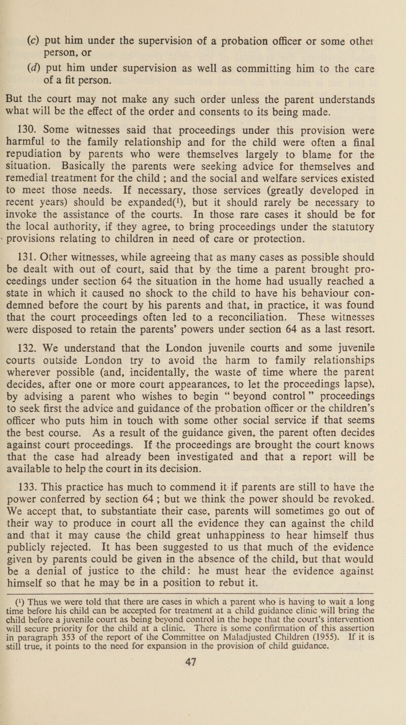 (c) put him under the supervision of a probation officer or some othe person, or (d) put him under supervision as well as committing him to the care of a fit person. But the court may not make any such order unless the parent understands what will be the effect of the order and consents to its being made. 130. Some witnesses said that proceedings under this provision were harmful to the family relationship and for the child were often a final repudiation by parents who were themselves largely to blame for the situation. Basically the parents were seeking advice for themselves and remedial treatment for the child ; and the social and welfare services existed to meet those needs. If necessary, those services (greatly developed in recent years) should be expanded(!), but it should rarely be necessary to invoke the assistance of the courts. In those rare cases it should be for the local authority, if they agree, to bring proceedings under the statutory ~ provisions relating to children in need of care or protection. 131. Other witnesses, while agreeing that as many cases as possible should be dealt with out of court, said that by the time a parent brought pro- ceedings under section 64 the situation in the home had usually reached a state in which it caused no shock to the child to have his behaviour con- demned before the court by his parents and that, in practice, it was found that the court proceedings often led to a reconciliation. These witnesses were disposed to retain the parents’ powers under section 64 as a last resort. 132. We understand that the London juvenile courts and some juvenile courts outside London try to avoid the harm to family relationships wherever possible (and, incidentally, the waste of time where the parent decides, after one or more court appearances, to let the proceedings lapse), by advising a parent who wishes to begin “beyond control” proceedings to seek first the advice and guidance of the probation officer or the children’s officer who puts him in touch with some other social service if that seems the best course. As a result of the guidance given, the parent often decides against court proceedings. If the proceedings are brought the court knows that the case had already been investigated and that a report will be available to help the court in its decision. 133. This practice has much to commend it-if parents are still to have the power conferred by section 64; but we think the power should be revoked. We accept that, to substantiate their case, parents will sometimes go out of their way to produce in court all the evidence they can against the child and that it may cause tthe child great unhappiness to hear himself thus publicly rejected. It has been suggested to us that much of the evidence given by parents could be given in the absence of the child, but that would be a denial of justice to the child: he must hear the evidence against himself so that he may be in a position to rebut it. (‘) Thus we were told that there are cases in which a parent who is having to wait a long time before his child can be accepted for treatment at a child guidance clinic will bring the child before a juvenile court as being beyond control in the hope that the court’s intervention will secure priority for the child at a clinic. There is some confirmation of this assertion in paragraph 353 of the report of the Committee on Maladjusted Children (1955). If it is still true, it points to the need for expansion in the provision of child guidance.