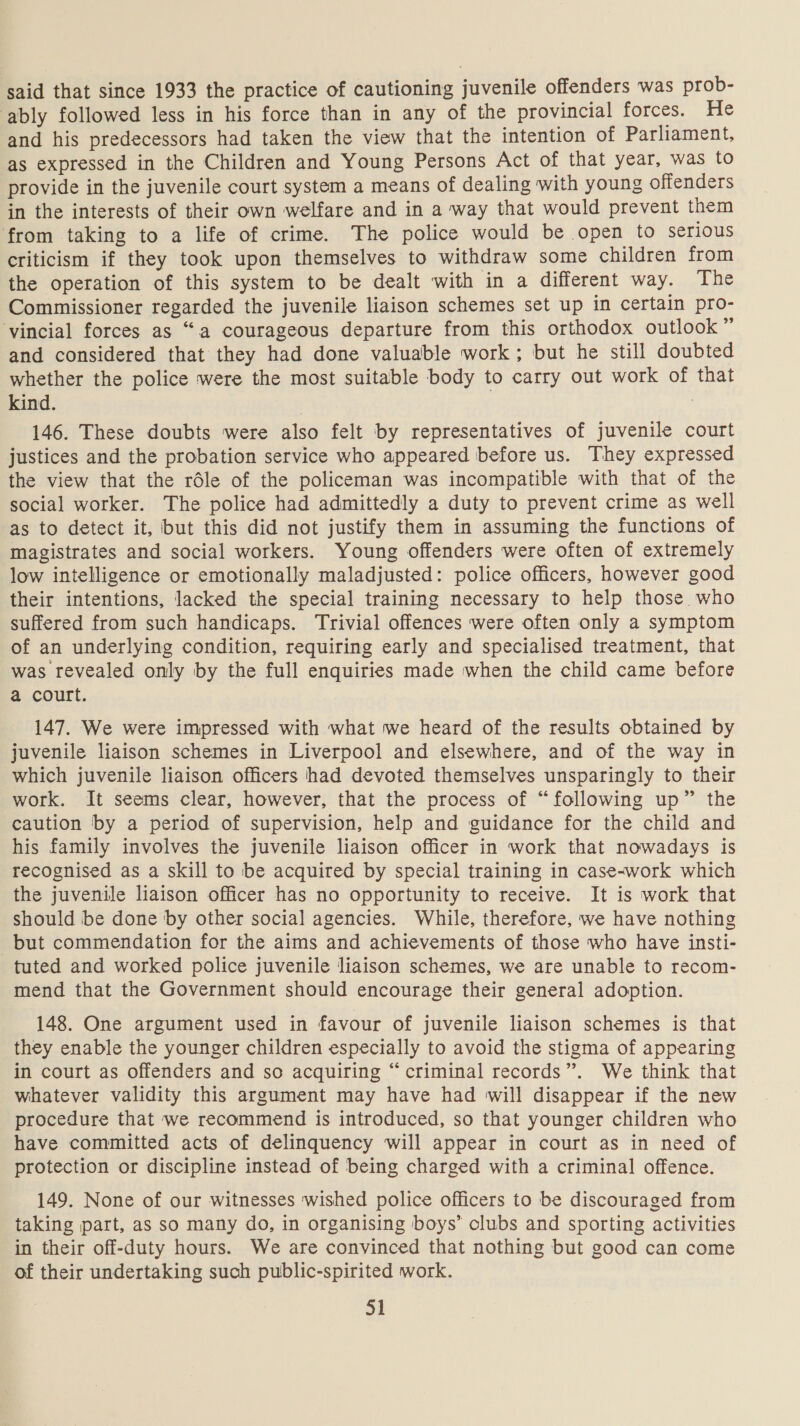 said that since 1933 the practice of cautioning juvenile offenders was prob- ably followed less in his force than in any of the provincial forces. He and his predecessors had taken the view that the intention of Parliament, as expressed in the Children and Young Persons Act of that year, was to provide in the juvenile court system a means of dealing with young offenders in the interests of their own welfare and in a way that would prevent them from taking to a life of crime. The police would be open to Serious criticism if they took upon themselves to withdraw some children from the operation of this system to be dealt with in a different way. The Commissioner regarded the juvenile liaison schemes set up in certain pro- ‘vincial forces as “a courageous departure from this orthodox outlook” and considered that they had done valuable work; but he still doubted whether the police were the most suitable body to carry out work of that kind. | | 146. These doubts were also felt by representatives of juvenile court justices and the probation service who appeared before us. They expressed the view that the rdle of the policeman was incompatible with that of the social worker. The police had admittedly a duty to prevent crime as well -as to detect it, but this did not justify them in assuming the functions of magistrates and social workers. Young offenders were often of extremely low intelligence or emotionally maladjusted: police officers, however good their intentions, lacked the special training necessary to help those. who suffered from such handicaps. Trivial offences were often only a symptom of an underlying condition, requiring early and specialised treatment, that was revealed only by the full enquiries made when the child came before a court. 147. We were impressed with what we heard of the results obtained by juvenile liaison schemes in Liverpool and elsewhere, and of the way in which juvenile liaison officers had devoted themselves unsparingly to their work. It seems clear, however, that the process of “following up” the caution by a period of supervision, help and guidance for the child and his family involves the juvenile liaison officer in work that nowadays is recognised as a skill to be acquired by special training in case-work which the juvenile liaison officer has no opportunity to receive. It is work that should be done by other social agencies. While, therefore, we have nothing but commendation for the aims and achievements of those who have insti- tuted and worked police juvenile liaison schemes, we are unable to recom- mend that the Government should encourage their general adoption. 148. One argument used in favour of juvenile liaison schemes is that they enable the younger children especially to avoid the stigma of appearing in court as offenders and so acquiring “criminal records”. We think that whatever validity this argument may have had will disappear if the new procedure that we recommend is introduced, so that younger children who have committed acts of delinquency will appear in court as in need of protection or discipline instead of being charged with a criminal offence. 149. None of our witnesses wished police officers to be discouraged from taking part, as so many do, in organising boys’ clubs and sporting activities in their off-duty hours. We are convinced that nothing but good can come of their undertaking such public-spirited work.