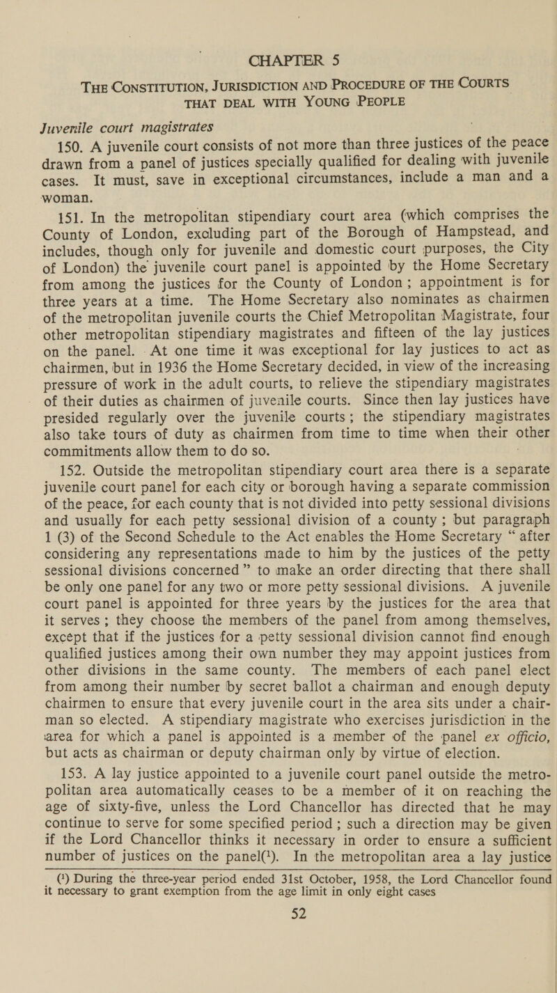 CHAPTER 5 THE CONSTITUTION, JURISDICTION AND PROCEDURE OF THE COURTS. THAT DEAL WITH YOUNG PEOPLE Juvenile court magistrates 150. A juvenile court consists of not more than three justices of the peace drawn from a panel of justices specially qualified for dealing with juvenile cases. It must, save in exceptional circumstances, include a man and a woman. 151. In the metropolitan stipendiary court area (which comprises the County of London, excluding part of the Borough of Hampstead, and includes, though only for juvenile and domestic court purposes, the City of London) the juvenile court panel is appointed by the Home Secretary from among the justices for the County of London; appointment is for three years at a time. The Home Secretary also nominates as chairmen of the metropolitan juvenile courts the Chief Metropolitan Magistrate, four other metropolitan stipendiary magistrates and fifteen of the lay justices on the panel. At one time it was exceptional for lay justices to act as chairmen, but in 1936 the Home Secretary decided, in view of the increasing pressure of work in the adult courts, to relieve the stipendiary magistrates of their duties as chairmen of juvenile courts. Since then lay justices have presided regularly over the juvenile courts; the stipendiary magistrates also take tours of duty as chairmen from time to time when their other commitments allow them to do so. 152. Outside the metropolitan stipendiary court area there is a separate juvenile court panel for each city or borough having a separate commission of the peace, for each county that is not divided into petty sessional divisions and usually for each petty sessional division of a county ; but paragraph 1 (3) of the Second Schedule to the Act enables the Home Secretary “ after considering any representations made to him by the justices of the petty sessional divisions concerned ” to make an order directing that there shall be only one panel for any two or more petty sessional divisions. A juvenile court panel is appointed for three years by the justices for the area that it serves ; they choose the members of the panel from among themselves, except that if the justices for a petty sessional division cannot find enough qualified justices among their own number they may appoint justices from other divisions in the same county. The members of each panel elect from among their number by secret ballot a chairman and enough deputy chairmen to ensure that every juvenile court in the area sits under a chair- man so elected. A stipendiary magistrate who exercises jurisdiction in the ‘area for which a panel is appointed is a member of the panel ex officio, but acts as chairman or deputy chairman only by virtue of election. 153. A lay justice appointed to a juvenile court panel outside the metro- politan area automatically ceases to be a member of it on reaching the age of sixty-five, unless the Lord Chancellor has directed that he may continue to serve for some specified period ; such a direction may be given if the Lord Chancellor thinks it necessary in order to ensure a sufficient number of justices on the panel(!). In the metropolitan area a lay justice _ @) During the three-year period ended 31st October, 1958, the Lord Chancellor found it necessary to grant exemption from the age limit in only eight cases