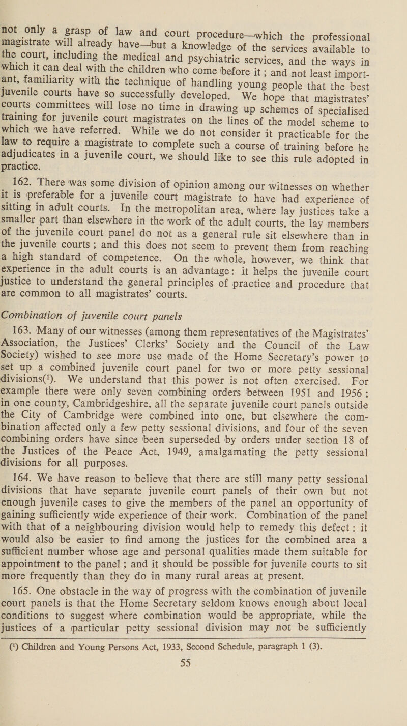 not only a grasp of law and court procedure—which the professional magistrate will already have—but a knowledge of the services available to the court, including the medical and psychiatric services, and the ways in which it can deal with the children who come before it ; and not least import- ant, familiarity with the technique of handling young people that the best Juvenile courts have so successfully developed. We hope that magistrates’ courts committees will lose no time in drawing up schemes of specialised training for juvenile court magistrates on the lines of the model scheme to which we have referred. While we do not consider it practicable for the law to require a magistrate to complete such a course of training before he adjudicates in a juvenile court, we should like to see this rule adopted in practice. 162. There was some division of opinion among our witnesses on whether it is preferable for a juvenile court magistrate to have had experience of sitting in adult courts. In the metropolitan area, where lay justices take a smaller part than elsewhere in the work of the adult courts, the lay members of the juvenile court panel do not as a general rule sit elsewhere than in the juvenile courts ; and this does not seem to prevent them from reaching a high standard of competence. On the whole, however, we think that experience in the adult courts is an advantage: it helps the juvenile court justice to understand the general principles of practice and procedure that are common to all magistrates’ courts. Combination of juvenile court panels 163. Many of our witnesses (among them representatives of the Magistrates’ Association, the Justices’ Clerks’ Society and the Council of the Law Society) wished to see more use made of the Home Secretary’s power to set up a combined juvenile court panel for two or more petty sessional divisions(!). We understand that this power is not often exercised. For example there were only seven combining orders between 1951 and 1956: in one county, Cambridgeshire, all the separate juvenile court panels outside the City of Cambridge were combined into one, but elsewhere the com- bination affected only a few petty sessional divisions, and four of the seven combining orders have since been superseded by orders under section 18 of the Justices of the Peace Act, 1949, amalgamating the petty sessional divisions for all purposes. 164. We have reason to believe that there are still many petty sessional divisions that have separate juvenile court panels of their own but not enough juvenile cases to give the members of the panel an opportunity of gaining sufficiently wide experience of their work. Combination of the panel with that of a neighbouring division would help to remedy this defect : it would also be easier to find among the justices for the combined area a sufficient number whose age and personal qualities made them suitable for appointment to the panel ; and it should be possible for juvenile courts to sit more frequently than they do in many rural areas at present. 165. One obstacle in the way of progress with the combination of juvenile court panels is that the Home Secretary seldom knows enough about local conditions to suggest where combination would be appropriate, while the justices of a particular petty sessional division may not be sufficiently (‘) Children and Young Persons Act, 1933, Second Schedule, paragraph 1 (3).