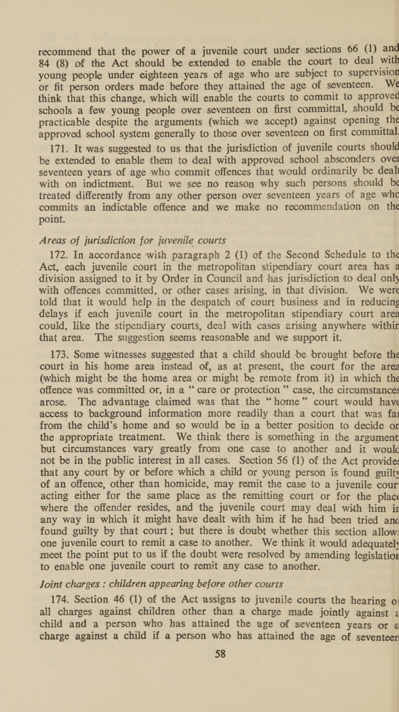 recommend that the power of a juvenile court under sections 66 (1) and 84 (8) of the Act should be extended to enable the court to deal with young people under eighteen years of age who are subject to supervision or fit person orders made before they attained the age of seventeen. We think that this change, which will enable the courts to commit to approved schools a few young people over seventeen on first committal, should be practicable despite the arguments (which we accept) against opening the approved school system generally to those over seventeen on first committal. - 171. It was suggested to us that the jurisdiction of juvenile courts should be extended to enable them to deal with approved school absconders ovet seventeen years of age who commit offences that would ordinarily be dealt with on indictment. But we see no reason why such persons should be treated differently from any other person over seventeen years of age whc commits an indictable offence and we make no recommendation on_ the point. - Areas of jurisdiction for juvenile courts 172. In accordance ‘with paragraph 2 (1) of the Second Schedule to the Act, each juvenile court in the metropolitan stipendiary court area has a division assigned to it by Order in Council and has jurisdiction to deal only with offences committed, or other cases arising, in that division. We were told that it would help in the despatch of court business and in reducing delays if each juvenile court in the metropolitan stipendiary court area could, like the stipendiary courts, dea] with cases arising anywhere withir that area. The suggestion seems reasonable and we support it. 173. Some witnesses suggested that a child should be brought before the court in his home area instead of, as at present, the court for the ares (which might be the home area or might be remote from it) in which the offence was committed or, in a “‘care or protection” case, the circumstances arose. The advantage claimed was that the “home” court would have access to background information more readily than a court that was fa from the child’s home and so would be ia a better position to decide or the appropriate treatment. We think there is something in the argument but circumstances vary greatly from one case to another and it woulc not ‘be in the public interest in all cases. Section 56 (1) of the Act provide: that any court by or before which a child or young person is found guilt of an offence, other than homicide, may remit the case to a juvenile cour acting either for the same place as the remitting court or for the place where the offender resides, and the juvenile court may deal with him ir any way in which it might have dealt with him if he had been tried anc found guilty by that court; but there is doubt whether this section allow: one juvenile court to remit a case to another. We think it would adequatel: meet the point put to us if the doubt were resolved by amending legislation to enable one juvenile court to remit any case to another. Joint charges : children appearing before other courts 174. Section 46 (1) of the Act assigns to juvenile courts the hearing o: all charges against children other than a charge made jointly against &lt; child and a person who has attained the age of seventeen years or ¢ charge against a child if a person who has attained the age of seventeer