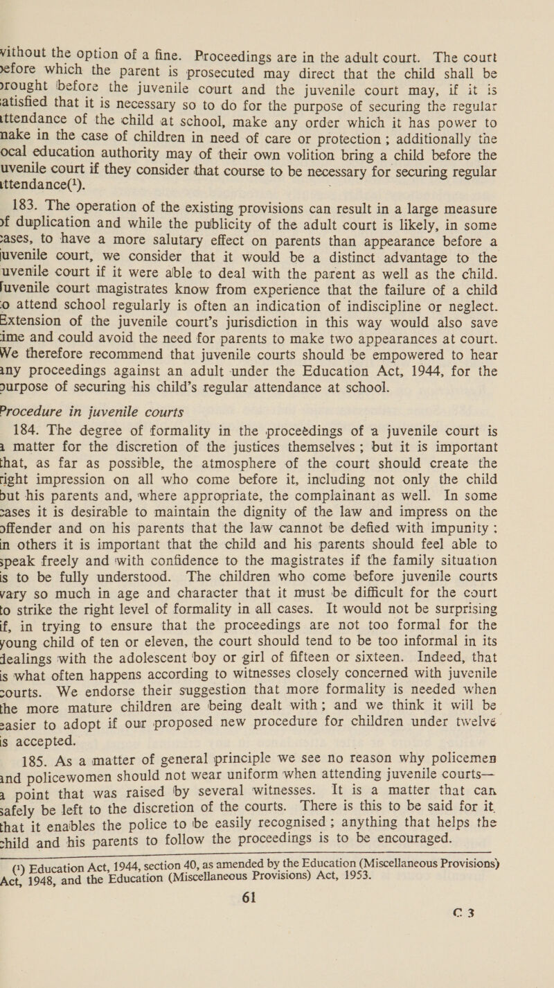 vithout the option of a fine. Proceedings are in the adult court. The court yefore which the parent is prosecuted may direct that the child shall be rought ‘before the juvenile court and the juvenile court may, if it is atisfied that it is necessary so to do for the purpose of securing the regular tttendance of the child at school, make any order which it has power to nake in the case of children in need of care or protection ; additionally the ocal education authority may of their own volition bring a child before the uvenile court if they consider that course to be necessary for securing regular ittendance(*). 183. The operation of the existing provisions can result in a large measure of duplication and while the publicity of the adult court is likely, in some ases, to have a more salutary effect on parents than appearance before a juvenile court, we consider that it would be a distinct advantage to the uvenile court if it were able to deal with the parent as well as the child. juvenile court magistrates know from experience that the failure of a child o attend school regularly is often an indication of indiscipline or neglect. Extension of the juvenile court’s jurisdiction in this way would also save ime and could avoid the need for parents to make two appearances at court. We therefore recommend that juvenile courts should be empowered to hear any proceedings against an adult under the Education Act, 1944, for the ourpose of securing his child’s regular attendance at school. Procedure in juvenile courts 184. The degree of formality in the proceédings of a juvenile court is a matter for the discretion of the justices themselves ; but it is important that, as far as possible, the atmosphere of the court should create the right impression on all who come before it, including not only the child but his parents and, where appropriate, the complainant as well. In some cases it is desirable to maintain the dignity of the law and impress on the offender and on his parents that the law cannot be defied with impunity ; in others it is important that the child and his parents should feel able to speak freely and with confidence to the magistrates if the family situation is to be fully understood. The children who come before juvenile courts vary sO much in age and character that it must be difficult for the court to strike the right level of formality in all cases. It would not be surprising f, in trying to ensure that the proceedings are not too formal for the young child of ten or eleven, the court should tend to be too informal in its Jealings with the adolescent boy or girl of fifteen or sixteen. Indeed, that is what often happens according to witnesses closely concerned with juvenile sourts. We endorse their suggestion that more formality is needed when the more mature children are being dealt with; and we think it will be sasier to adopt if our proposed new procedure for children under twelve is accepted. | 185. As a matter of general principle we see no reason why policemen and policewomen should not wear uniform when attending juvenile courts— 4 point that was raised ‘by several witnesses. It is a matter that can safely be left to the discretion of the courts. There is this to be said for it that it enables the police to be easily recognised ; anything that helps the shild and his parents to follow the proceedings is to be encouraged. 1 ion Act, 1944, section 40, as amended by the Education (Miscellaneous Provisions) ae ieniad the Education (Miscellaneous Provisions) Act, 1953.