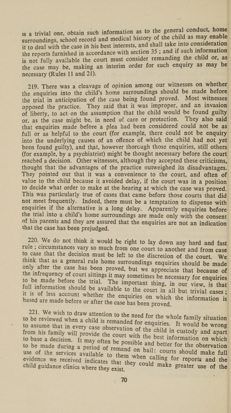 : home is a trivial one, obtain such pen caeee to sat aise ee : ; d medical history of t as : Perepuenings EOE serge ‘Bex interests, and shall take into consideration i eal with the case in his : ; sine furnished in accordance with section 35 ; and if such information is not fully available the court must consider remanding the cape Pr a the case may be, making an interim order for such enquiry as y necessary (Rules 11 and 21). 219. There was a cleavage of opinion among our Mee ora on ae the enquiries into the child’s home surroundings nee me Ses the trial in anticipation of the case being found proved. a witnesses, opposed the practice. They said that it was improper, an he eet of liberty, to act-on the assumption that the child would be pines gui a or, as the case might be, in need of care or protection. They also sai that enquiries made before a plea had been considered could not be as full or as helpful to the court (for example, there could not be enquiry into the underlying causes of an offence of which the child had not yet been found guilty), and that, however thorcugh those enquiries, still others (for example, by a psychiatrist) might be thought necessary before the court reached a decision. Other witnesses, although they accepted these criticisms, thought that the advantages of the practice outweighed its disadvantages. They pointed out that it was a convenience to the court, and often of value to the child because it avoided delay, if the court was in a position to decide what order to make at the hearing at which the case was proved. This was particularly true of cases that came before those courts that did not meet frequently. Indeed, there must be a temptation to dispense with enquiries if the alternative is a long delay. Apparently enquiries before the trial into a child’s home surroundings are made only with the consent of his parents and they are assured that the enquiries are not an indication that the case has been prejudged. 220. We do not think it would be tight to lay down any hard and fast rule ; circumstances vary so much from one court to another and from case to case that the decision must be left to the discretion of the court. We think that as a general rule home surroundings enquiries should be made only after the case has been proved, but we appreciate that because of the infrequency of court sittings it may sometimes be necessary for enquiries to be made before the trial. The important thing, in our view, is that full information should be available to the court in all but trivia] Cases ; it is Of less account whether the enquiries on which the information is based are made before or after the case has been proved. 221. We wish to draw attention to { the need for the whole family situation to be reviewed when a child is rema : nded for enquiries. It would be wrong ation of the child in custody and apart