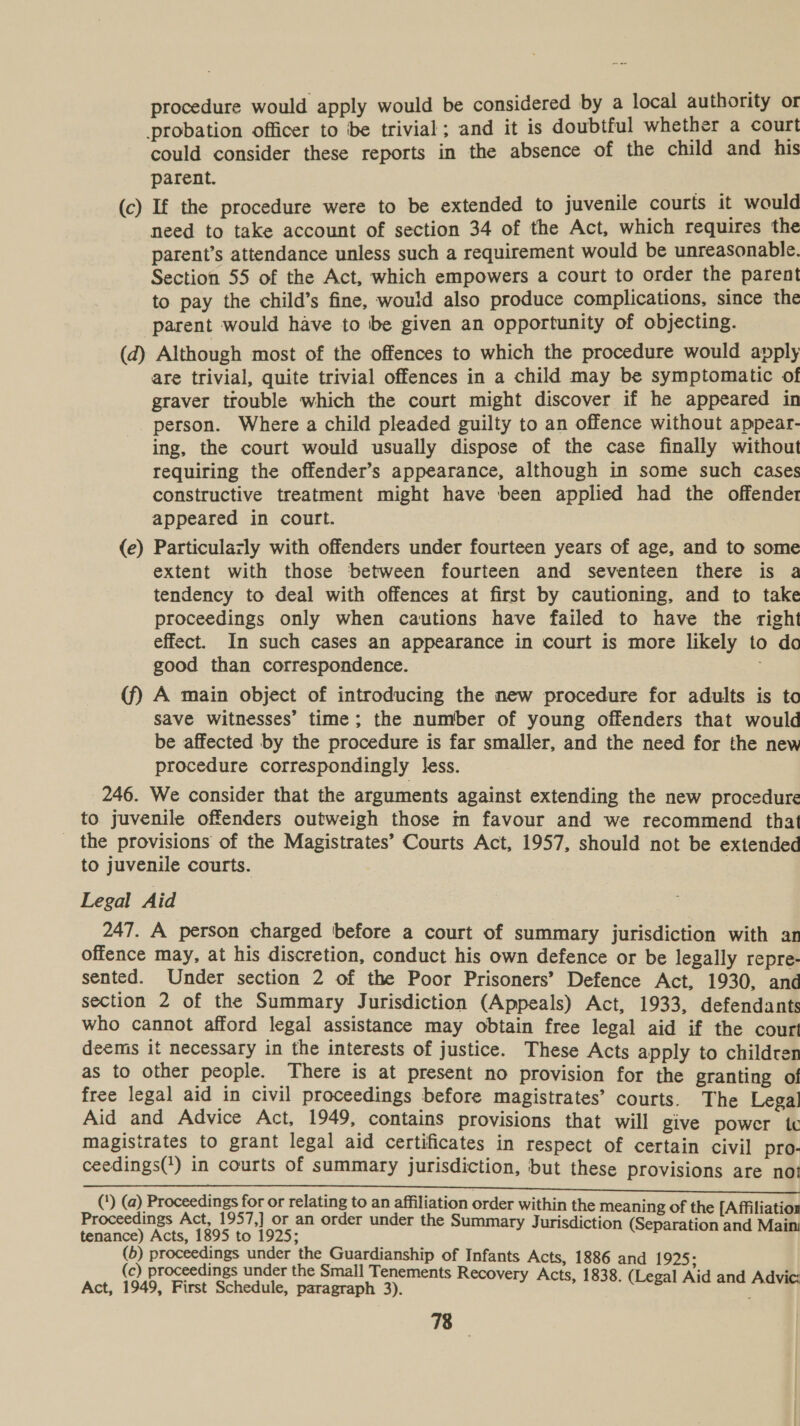 procedure would apply would be considered by a local authority or probation officer to be trivial; and it is doubtful whether a court could consider these reports in the absence of the child and his parent. (c) If the procedure were to be extended to juvenile courts it would need to take account of section 34 of the Act, which requires the parent’s attendance unless such a requirement would be unreasonable. Section 55 of the Act, which empowers a court to order the parent to pay the child’s fine, would also produce complications, since the parent would have to be given an opportunity of objecting. (d) Although most of the offences to which the procedure would apply are trivial, quite trivial offences in a child may be symptomatic of graver trouble which the court might discover if he appeared in person. Where a child pleaded guilty to an offence without appear- ing, the court would usually dispose of the case finally without requiring the offender’s appearance, although in some such cases constructive treatment might have been applied had the offender appeared in court. (e) Particulazly with offenders under fourteen years of age, and to some extent with those between fourteen and seventeen there is a tendency to deal with offences at first by cautioning, and to take proceedings only when cautions have failed to have the right effect. In such cases an appearance in court is more likely to da good than correspondence. (f) A main object of introducing the new procedure for adults is to save witnesses’ time; the number of young offenders that would be affected by the procedure is far smaller, and the need for the new procedure correspondingly less. 246. We consider that the arguments against extending the new procedure to juvenile offenders outweigh those m favour and we recommend that _ the provisions of the Magistrates’ Courts Act, 1957, should not be extended to juvenile courts. } Legal Aid 247. A person charged before a court of summary jurisdiction with an offence may, at his discretion, conduct his own defence or be legally repre- sented. Under section 2 of the Poor Prisoners’ Defence Act, 1930, and section 2 of the Summary Jurisdiction (Appeals) Act, 1933, defendants who cannot afford legal assistance may obtain free legal aid if the court deemis it necessary in the interests of justice. These Acts apply to children as to other people. There is at present no provision for the granting of free legal aid in civil proceedings before magistrates’ courts. The Legal Aid and Advice Act, 1949, contains provisions that will give power tc magistrates to grant legal aid certificates in respect of certain civil pro- ceedings(*) in courts of summary jurisdiction, but these provisions are not (*) ne teal eye eay or papa to eobaesron order within the meaning of the [Affiliatioz roceedings Act, ,] Or an order under the Summary Jurisdicti i i aosaeny ar 1895 101995. ry sdiction (Separation and Main: (6) proceedings under the Guardianship of Infants Acts, 1886 and 192; (c) proceedings under the Small Tenements Recovery Acts i ic: Act, 1949, First Schedule, paragraph 3). ets, SS ee ee