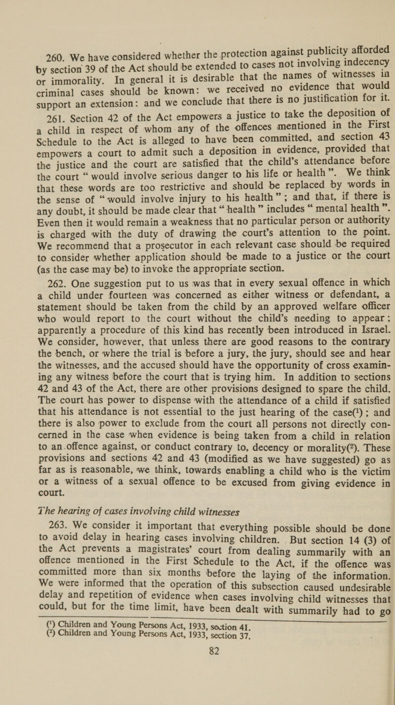 260. We have considered whether the protection against publicity afforded by section 39 of the Act should be extended to cases not involving indecency or immorality. In general it is desirable that the names of witnesses in criminal cases should be known: we received no evidence that would support an extension: and we conclude that there is no justification for it. 461. Section 42 of the Act empowers a justice to take the deposition of a child in respect of whom-any of the offences mentioned in the First Schedule to the Act is alleged to have been committed, and section 43 empowers a court to admit such a deposition in evidence, provided that the justice and the court are satisfied that the child’s attendance before the court “ would involve serious danger to his life or health”. We think that these words are too restrictive and should be replaced by words in the sense of “would involve injury to his health”; and that, if there is any doubt, it should be made clear that “ health ” includes “ mental health ”. Even then it would remain a weakness that no particular person or authority is charged with the duty of drawing the court’s attention to the point. We recommend that a prosecutor in each relevant case should be required to consider whether application should be made to a justice or the court (as the case may be) to invoke the appropriate section. 262. One suggestion put to us was that in every sexual offence in which a child under fourteen was concerned as either witness or defendant, a statement should be taken from the child by an approved welfare officer who would report to the court without the child’s needing to appear; apparently a procedure of this kind has recently been introduced in Israel. We consider, however, that unless there are good reasons to the contrary the bench, or where the trial is before a jury, the jury, should see and hear the witnesses, and the accused should have the opportunity of cross examin- ing any witness before the court that is trying him. In addition to sections 42 and 43 of the Act, there are other provisions designed to spare the child. The court has power to dispense with the attendance of a child if satisfied that his attendance is not essential to the just hearing of the case(); and there is also power to exclude from the court all persons not directly con- cerned in the case when evidence is being taken from a child in relation to an.offence against, or conduct contrary to, decency or morality(?). These provisions and sections 42 and 43 (modified as we have suggested) go as far as is reasonable, we think, towards enabling a child who is the victim or a witness of a sexual offence to be excused from giving evidence in court. The hearing of cases involving child witnesses 263. We consider it important that everything possible should be done to avoid delay in hearing cases involving children. . But section 14 (3) of the Act prevents a magistrates’ court from dealing summarily with an offence mentioned in the First Schedule to the Act, if the offence was committed more than six months before the laying of the information We were informed that the operation of this subsection caused undesirable delay and repetition of evidence when cases involving child witnesses that could, but for the time limit, have been dealt with summarily had to go sa rein ai ee RS Se ee ee (*) Children and Young Persons Act, 1933, secti (?) Children and Young Persons Act, 1933, siaeriss 37.