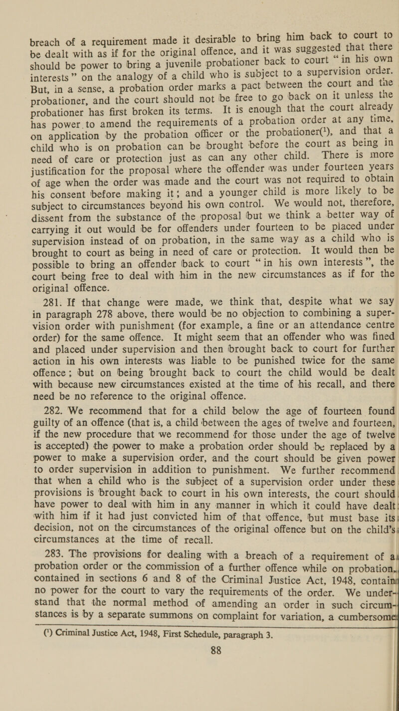 breach of a requirement made it desirable to bring him back to court to- be dealt with as if for the original offence, and it was suggested that there should be power to bring a juvenile probationer back to court “in his own interests” on the analogy of a child who is subject to a supervision order. But, in a sense, a probation order marks a pact between the court and tne probationer, and the court should not be free to go back on it unless the probationer has first broken its terms. It is enough that the court already has power to amend the requirements of a probation order at any time, on application by the probation officer or the probationer(?), and that a child who is on probation can be brought before the court as being in need of care or protection just as can any other child. There is more justification for the proposal where the offender was under fourteen years of age when the order was made and the court was not required to obtain his consent before making it; and a younger child is more likely to be subject to circumstances beyond his own control. We would not, therefore, dissent from the substance of the proposal ‘but we think a better way of carrying it out would be for offenders under fourteen to be placed under supervision instead of on probation, in the same way as a child who is brought to court as being in need of care or protection. It would then be possible to bring an offender back to court “in his own interests ”, the court being free to deal with him in the new circumstances as if for the original offence. 281. If that change were made, we think that, despite what we say in paragraph 278 above, there would be no objection to combining a super- vision order with punishment (for example, a fine or an attendance centre order) for the same offence. It might seem that an offender who was fined and placed under supervision and then brought back to court for further action in his own interests was liable to be punished twice for the same offence; but on being brought back to court the child would be dealt with because new circumstances existed at the time of his recall, and there need be no reference to the original offence. 282. We recommend that for a child below the age of fourteen found guilty of an offence (that is, a child between the ages of twelve and fourteen, if the new procedure that we recommend for those under the age of twelve is accepted) the power to make a probation order should be replaced by a power to make a supervision order, and the court should be given power to order supervision in addition to punishment. We further recommend that when a child who is the subject of a supervision order under these. provisions is brought back to court in his own interests, the court should! have power to deal with him in any manner in which it could have dealt: with him if it had just convicted him of that offence, but must base its: decision, not on the circumstances of the original offence but on the child’s: circumstances at the time of recall. Be 283. The provisions for dealing with a breach of a requirement of a probation order or the commission of a further offence while on probation,, contained in sections 6 and 8 of the Criminal Justice Act, 1948, contai no power for the court to vary the requirements of the order. We under stand that the normal method of amending an order in such circum stances is by a separate summons on complaint for variation, a cumbersom (*) Criminal Justice Act, 1948, First Schedule, paragraph 3. 88 