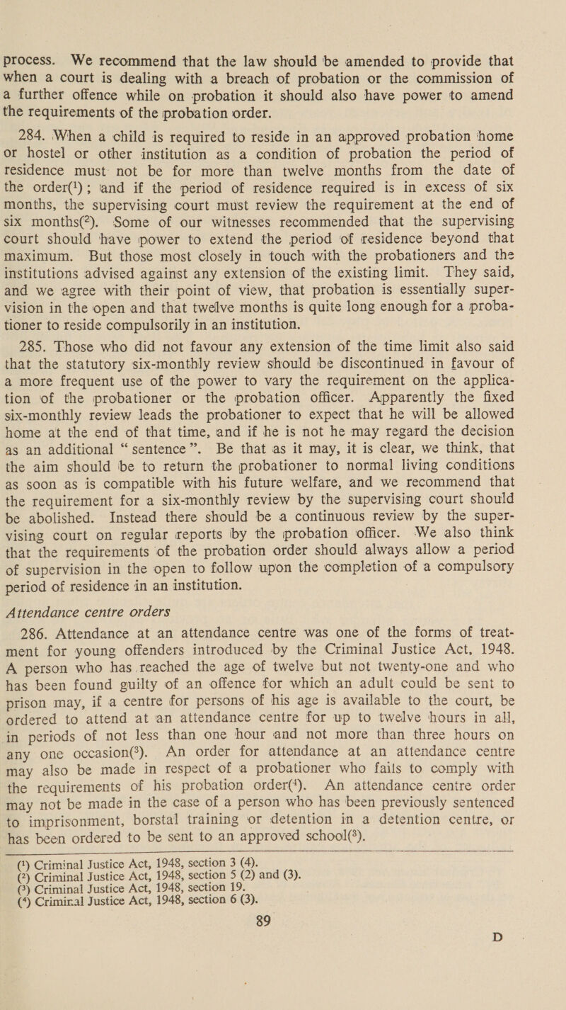 process. We recommend that the law should be amended to provide that when a court is dealing with a breach of probation or the commission of a further offence while on probation it should also have power to amend the requirements of the probation order. 284. When a child is required to reside in an approved probation ‘home or hostel or other institution as a condition of probation the period of residence must not be for more than twelve months from the date of the order(1); and if the period of residence required is in excess of six months, the supervising court must review the requirement at the end of six months(?). Some of our witnesses recommended that the supervising court should have power to extend the period of residence beyond that maximum. But those most closely in touch with the probationers and the institutions advised against any extension of the existing limit. They said, and we agree with their point of view, that probation is essentially super- vision in the open and that twelve months is quite long enough for a proba- tioner to reside compulsorily in an institution. 285. Those who did not favour any extension of the time limit also said that the statutory six-monthly review should be discontinued in favour of a more frequent use of the power to vary the requirement on the applica- tion of the probationer or the probation officer. Apparently the fixed six-monthly review leads the probationer to expect that he will be allowed home at the end of that time, and if he is not he may regard the decision as an additional “sentence”. Be that as it may, it is clear, we think, that the aim should be to return the probationer to normal living conditions as soon as is compatible with his future welfare, and we recommend that the requirement for a six-monthly review by the supervising court should be abolished. Instead there should be a continuous review by the super- vising court on regular reports by the probation officer. We also think that the requirements of the probation order should always allow a period of supervision in the open to follow upon the completion of a compulsory period of residence in an institution. : Attendance centre orders 286. Attendance at an attendance centre was one of the forms of treat- ment for young offenders introduced by the Criminal Justice Act, 1948. A person who has reached the age of twelve but not twenty-one and who has been found guilty of an offence for which an adult could be sent to prison may, if a centre for persons of his age is available to the court, be ordered to attend at an attendance centre for up to twelve hours in all, in periods of not less than one hour and not more than three hours on any one occasion(*). An order for attendance at an attendance centre may also be made in respect of a probationer who fails to comply with the requirements of his probation order(*). An attendance centre order may not be made in the case of a person who has been previously sentenced to imprisonment, borstal training or detention in a detention centre, or has been ordered to be sent to an approved school(*). (*) Criminal Justice Act, 1948, section 3 (4). (2) Criminal Justice Act, 1948, section 5 (2) and (3). (3) Criminal Justice Act, 1948, section 19. (*) Criminal Justice Act, 1948, section 6 (3).