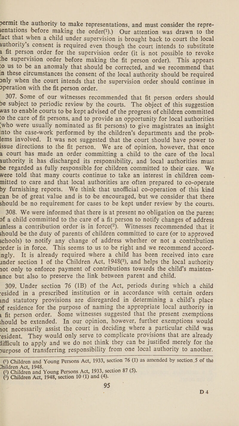 ermit the authority to make representations, and must consider the repre- sentations before making the order(‘).) Our attention was drawn to the fact that when a child under supervision is brought back to court the local authority’s consent is required even though the court intends to substitute a fit person order for the supervision order (it is not possible to revoke he supervision order before making the fit person order). This appears ‘© us to be an anomaly that should be corrected, and we recommend that m these circumstances the consent of the local authority should be required only when the court intends that the supervision order should continue in \peration with the fit person order. 307. Some of our witnesses recommended that fit person orders should be subject to periodic review by the courts. The object of this suggestion was to enable courts to be kept advised of the progress of children committed (0 the care of fit persons, and to provide an opportunity for local authorities ‘who were usually nominated as fit persons) to give magistrates an insight mto the case-work performed by the children’s departments and the prob- lems involved. It was not suggested that the court should have power to issue directions to the fit person. We are of opinion, however, that once a court has made an order committing a child to the care of the local authority it has discharged its responsibility, and local authorities must be regarded as fully responsible for children committed to their care. We were told that many courts continue to take an interest in children com- mitted to care and that local authorities are often prepared to co-operate by furnishing reports. We think that unofficial co-operation of this kind can be of great value and is to be encouraged, ‘but we consider that there should be no requirement for cases to be kept under review by the courts. 308. We were informed that there is at present no obligation on the parent of a child committed to the care of a fit person to notify changes of address inless a contribution order is in force(*). Witnesses recommended that it should be the duty of parents of children committed to care (or to approved schools) to notify any change of address whether or not a contribution order is in force. This seems to us to be right and we recommend accord- ngly. It is already required where a child has been received into care inder section 1 of the Children Act, 1948(°), and helps the local authority 10t only to enforce payment of contributions towards the child’s mainten- ance but also to preserve the link between parent and child. 309. Under section 76 (1B) of the Act, periods during which a child esided in a prescribed institution or in accordance with certain orders ind statutory provisions are disregarded in determining a child’s place xf residence for the purpose of naming the appropriate local authority in 1 fit person order. Some witnesses suggested that the present exemptions hould be extended. In our opinion, however, further exemptions would 1ot necessarily assist the court in deciding where a particular child was esident. They would only serve to complicate provisions that are already lifficult to apply and we do not think they can be justified merely for the yurpose of transferring responsibility from one local authority to another. SiR ia tl ln cc ruses aria cee nae RE RSVR ER () Children and Young Persons Act, 1933, section 76 (1) as amended by section.5 of the shildren Act, 1948. (2) Children and Young Persons Act, 1933, section 87 (5). (?) Children Act, 1948, section 10 (1) and (4). 95 . : D4