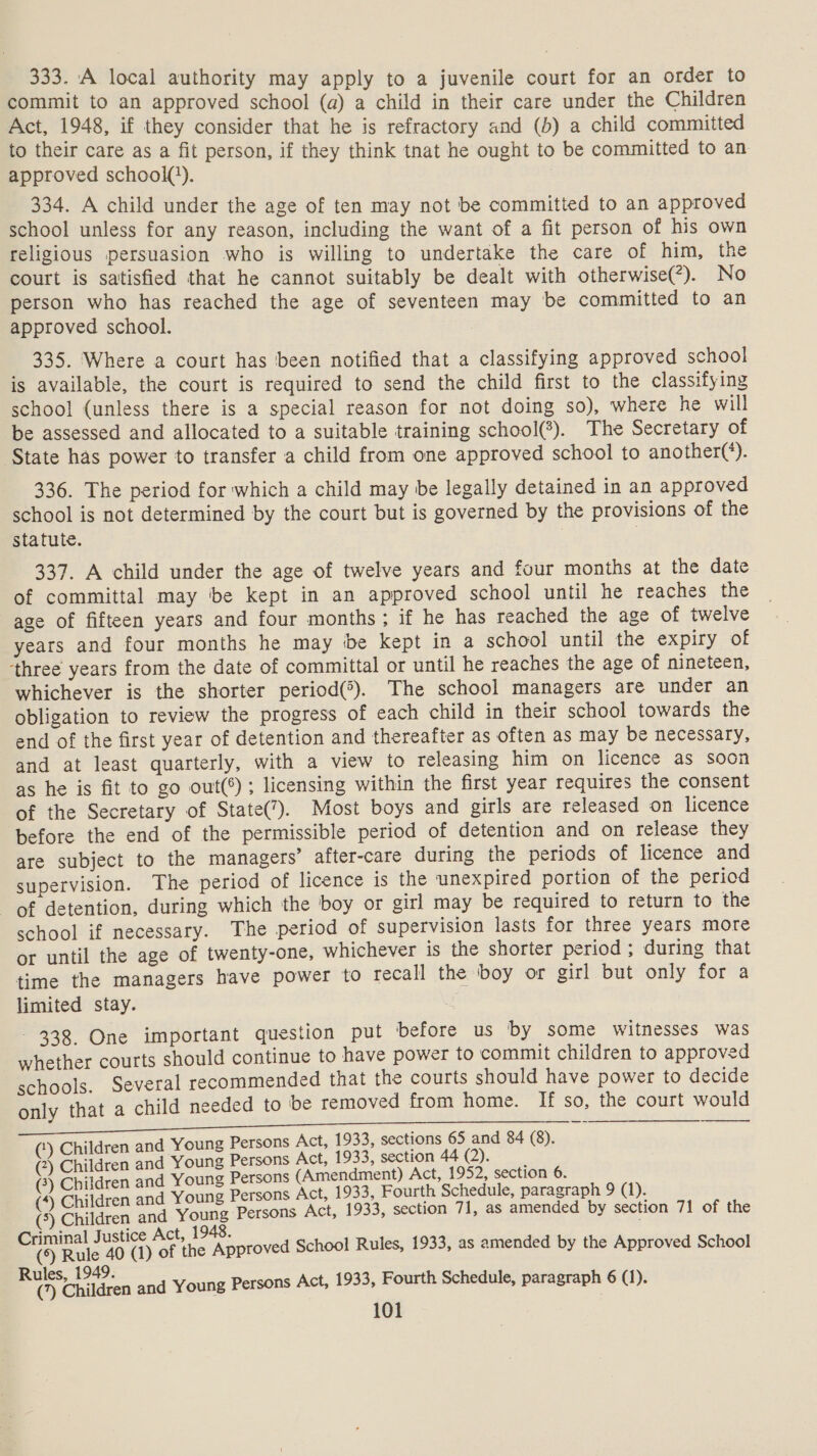 333. A local authority may apply to a juvenile court for an order to commit to an approved school (a) a child in their care under the Children Act, 1948, if they consider that he is refractory and (0) a child committed to their care as a fit person, if they think tnat he ought to be committed to an approved school(}). 334. A child under the age of ten may not be committed to an approved school unless for any reason, including the want of a fit person of his own religious persuasion who is willing to undertake the care of him, the court is satisfied that he cannot suitably be dealt with otherwise(*). No person who has reached the age of seventeen may be committed to an approved school. 335. Where a court has ‘been notified that a classifying approved school is available, the court is required to send the child first to the classifying school (unless there is a special reason for not doing so), where he will be assessed and allocated to a suitable training school). The Secretary of State has power to transfer a child from one approved school to another(*). 336. The period for which a child may be legally detained in an approved school is not determined by the court but is governed by the provisions of the statute. 337. A child under the age of twelve years and four months at the date of committal may ‘be kept in an approved school until he reaches the age of fifteen years and four months; if he has reached the age of twelve years and four months he may be kept in a school until the expiry of three years from the date of committal or until he reaches the age of nineteen, whichever is the shorter period(®). The school managers are under an obligation to review the progress of each child in their school towards the end of the first year of detention and thereafter as often as may be necessary, and at least quarterly, with a view to releasing him on licence as soon as he is fit to go out(®) ; licensing within the first year requires the consent of the Secretary of State(). Most boys and girls are released on licence before the end of the permissible period of detention and on release they are subject to the managers’ after-care during the periods of licence and supervision. The period of licence is the unexpired portion of the period of detention, during which the boy or girl may be required to return to the school if necessary. The period of supervision lasts for three years more or until the age of twenty-one, whichever is the shorter period; during that time the managers have power to recall the boy or girl but only for a limited stay. 338 One important question put before us by some witnesses was whether courts should continue to have power to commit children to approved schools. Several recommended that the courts should have power to decide only that a child needed to be removed from home. If so, the court would  Pais weg nn ee (‘) Children and Young Persons Act, 1933, sections 65 and 84 (8). (2) Children and Young Persons Act, 1933, section 44 (2). (2) Children and Young Persons (Amendment) Act, 1952, section 6. (4) Children and Young Persons Act, 1933, Fourth Schedule, paragraph 9 (1). (5) Children and Young Persons Act, 1933, section 71, as amended by section 71 of the imi ice Act, 1948. Oy Rake 40 ) of the Approved School Rules, 1933, as amended by the Approved School Boe nine n and Young Persons Act, 1933, Fourth Schedule, paragraph 6 (1).