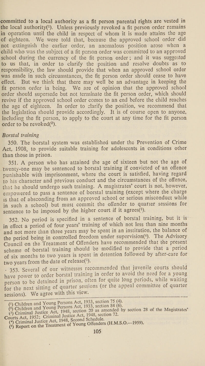 committed to a local authority as a fit person parental rights are vested in the local authority(!). Unless previously revoked a fit person order remains in operation until the child in respect of whom it is made attains the age of eighteen. We were told that, because the approved school order did not extinguish the earlier order, an anomalous position arose when a child who was the subject of a fit person order was committed to an approved school during the currency of the fit person order; and it was suggested to us that, in order to clarify the position and resolve doubts as to responsibility, the law should provide that when an approved school order was made in such circumstances, the fit person order should cease to have effect. But we think that there may well be an advantage in keeping the fit person order in being. We are of opinion that the approved school order should supersede but not terminate the fit person order, which should revive if the approved school order comes to an end before the child reaches the age of eighteen. In order to clarify the position, we recommend that the legislation should provide accordingly. It is of course open to anyone, including the fit person, to apply to the court at any time for the fit person order to be revoked(*). Borstal training 350. The borstal system was established under the Prevention of Crime Act, 1908, to provide suitable training for adolescents in conditions other than those in prison. 351. A person who has attained the age of sixteen but not the age of twenty-one may be sentenced to borstal training if convicted of an offence punishable with imprisonment, where the court is satisfied, having regard to his character and previous conduct and the circumstances of the offence, that he should undergo such training. A magistrates’ court is not, however, empowered to pass a sentence of borstal training (except where the charge is that of absconding from an approved school or serious misconduct while in such a school) but must commit the offender to quafcer sessions for sentence to be imposed by the higher court if it agrees(*). 352. No period is specified in a sentence of borstal training, but it is” in effect a period of four years’ training of which not less than nine months and not more than three years may be spent in an institution, the balance of the period being in controlled freedom under supervision(‘). The Advisory Council on the Treatment of Offenders have recommended that the present scheme of 'borstal training should pe modified to provide that a period of six months to two years is spent in detention followed by after-care for two years from the date of release(’). | . 353. Several of our witnesses recommended that juvenile courts should have power to order borstal training in order to avoid the need for a young person to be detained in prison, often for quite long periods, while waiting for the next sitting of quarter sessions (or the appeal committee of quarter sessions). We agree with this view. i a ee  ee ae , i d Young Persons Act, 1933, section 75 (4). i Sea ae Young Persons Act, 1933, section 84 (6). . , 3) Criminal Justice Act, 1948, section 20 as amended by section 28 of the Magistrates iis Act, 1952; Criminal Justice Act, 1948, section 72. (*) Criminal Justice Act, 1948, Second Schedule. oy unis (5) Report on the T reatment of Young Offenders (H.M.S.O.— ,