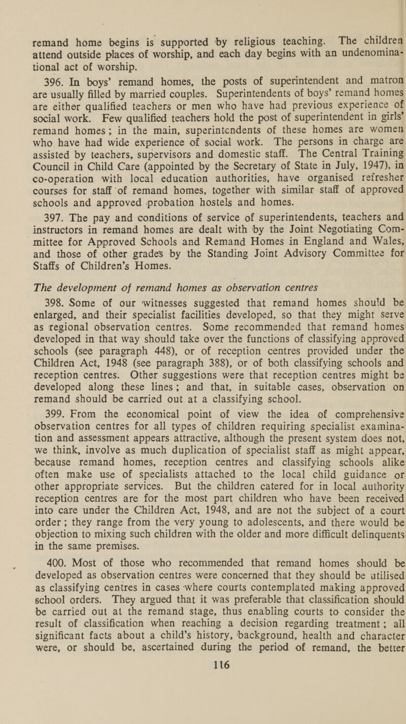 remand home begins is supported by religious teaching. The children attend autside places of worship, and each day begins with an undenomina- tional act of worship. 396. In boys’ remand homes, the posts of superintendent and matron are usually filled by married couples. Superintendents of boys’ remand homes are either qualified teachers or men who have had previous experience of social work. Few qualified teachers hold the post of superintendent in girls’ remand homes; in the main, superintendents of these homes are women who have had wide experience of social work. The persons in charge are assisted by teachers, supervisors and domestic staff. The Central Training Council in Child Care (appointed by the Secretary of State in July, 1947), in co-operation with local education authorities, have organised reiresher courses for staff of remand homes, together with similar staff of approved schools and approved probation hostels and homes. 397. The pay and conditions of service of superintendents, teachers and instructors in remand homes are dealt with by the Joint Negotiating Com- “mittee for Approved Schools and Remand Homes in England and Wales, and those of other grades by the Standing Joint Advisory Committee for Staffs of Children’s Homes. The development of remand homes as observation centres 398. Some of our witnesses suggested that remand homes should be enlarged, and their specialist facilities developed, so that they might serve as regional observation centres. Some recommended that remand homes developed in that way should take over the functions of classifying approved schools (see paragraph 448), or of reception centres provided under the Children Act, 1948 (see paragraph 388), or of both classifying schools and reception centres. Other suggestions were that reception centres might be developed along these lines; and that, in suitable cases, observation on remand should be carried out at a classifying school. 399. From the economical point of view the idea of comprehensive observation centres for all types of children requiring specialist examina- tion and assessment appears attractive, although the present system does not, we think, involve as much duplication of specialist staff as might appear, because remand homes, reception centres and classifying schools alike often make use of specialists attached to the local child guidance or other appropriate services. But the children catered for in local authority reception centres are for the most part children who have been received into care under the Children Act, 1948, and are not the subject of a court order ; they range from the very young to adolescents, and there would be objection to mixing such children with the older and more difficult delinquents in the same premises. 400. Most of those who recommended that remand homes should be developed as observation centres were concerned that they should be utilised as classifying centres in cases where courts contemplated making approved school orders. They argued that it was preferable that classification should be carried out at the remand stage, thus enabling courts to consider the result of classification when reaching a decision regarding treatment; all significant facts about a child’s history, background, health and character were, or should be, ascertained during the period of. remand, the better