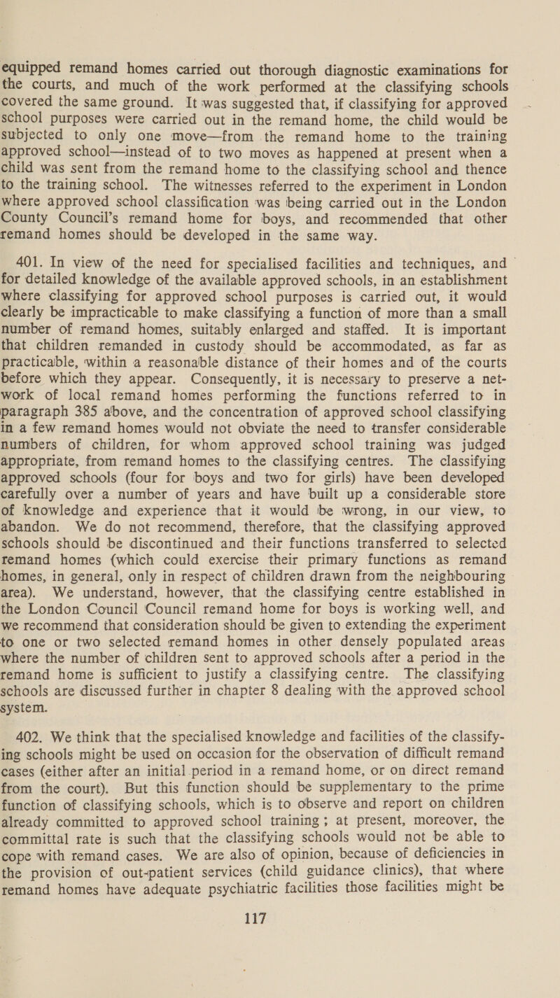 equipped remand homes carried out thorough diagnostic examinations for the courts, and much of the work performed at the classifying schools covered the same ground. It was suggested that, if classifying for approved school purposes were carried out in the remand home, the child would be subjected to only one move—from the remand home to the training approved school—instead of to two moves as happened at present when a child was sent from the remand home to the classifying school and thence to the training school. The witnesses referred to the experiment in London where approved school classification was being carried out in the London County Council’s remand home for boys, and recommended that other remand homes should be developed in the same way. 401. In view of the need for specialised facilities and techniques, and for detailed knowledge of the available approved schools, in an establishment where classifying for approved school purposes is carried out, it would clearly be impracticable to make classifying a function of more than a small number of remand homes, suitably enlarged and staffed. It is important that children remanded in custody should be accommodated, as far as practicable, within a reasonable distance of their homes and of the courts before which they appear. Consequently, it is necessary to preserve a net- work of local remand homes performing the functions referred to in paragraph 385 above, and the concentration of approved school classifying in a few remand homes would not obviate the need to transfer considerable numbers of children, for whom approved school training was judged appropriate, from remand homes to the classifying centres. The classifying approved schools (four for boys and two for girls) have been developed carefully over a number of years and have built up a considerable store of knowledge and experience that it would be wrong, in our view, to abandon. We do not recommend, therefore, that the classifying approved schools should be discontinued and their functions transferred to selected remand homes (which could exercise their primary functions as remand homes, in general, only in respect of children drawn from the neighbouring area). We understand, however, that the classifying centre established in the London Council Council remand home for boys is working well, and we recommend that consideration should be given to extending the experiment to one or two selected remand homes in other densely populated areas where the number of children sent to approved schools after a period in the remand home is sufficient to justify a classifying centre. The classifying schools are discussed further in chapter 8 dealing with the approved school system. 402. We think that the specialised knowledge and facilities of the classify- ing schools might be used on occasion for the observation of difficult remand cases (either after an initial.period in a remand home, or on direct remand from the court). But this function should be supplementary to the prime function of classifying schools, which is to observe and report on children already committed to approved school training; at present, moreover, the committal rate is such that the classifying schools would not be able to cope with remand cases. We are also of opinion, because of deficiencies in the provision of out-patient services (child guidance clinics), that where remand homes have adequate psychiatric facilities those facilities might be