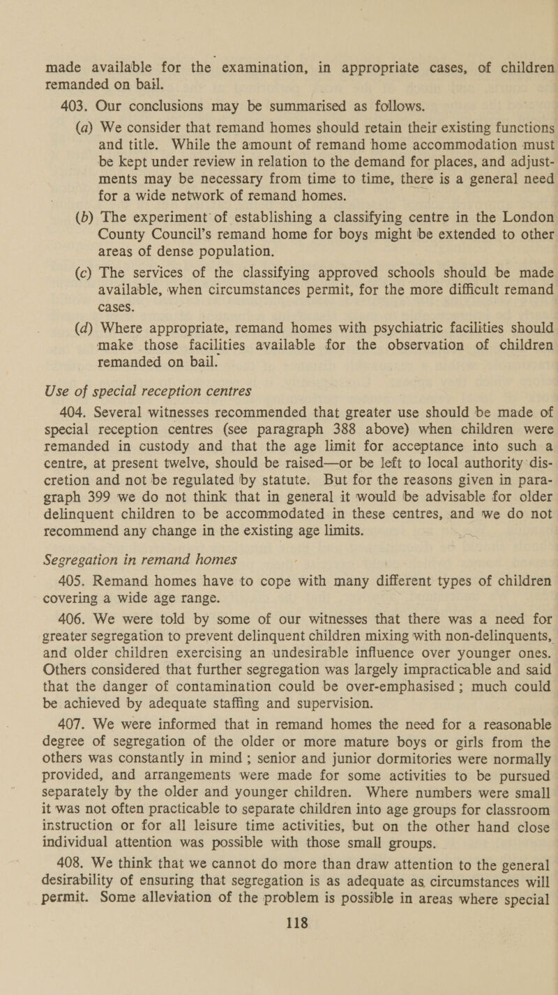 made available for the examination, in appropriate cases, of children remanded on bail. 403. Our conclusions may be summarised as follows. (a) We consider that remand homes should retain their existing functions and title. While the amount of remand home accommodation must be kept under review in relation to the demand for places, and adjust- ments may be necessary from time to time, there is a general need for a wide network of remand homes. : (b) The experiment’ of establishing a classifying centre in the London County Council’s remand home for boys might be extended to other areas of dense population. (c) The services of the classifying approved rae should be made available, when circumstances permit, for the more difficult remand cases. (d) Where appropriate, remand homes with psychiatric facilities should make those facilities available for the observation of children remanded on bail. Use of special reception centres 404. Several witnesses recommended that greater use should be made of special reception centres (see paragraph 388 above) when children were remanded in custody and that the age limit for acceptance into such a centre, at present twelve, should be raised—or be left to local authority dis- cretion and not be regulated by statute. But for the reasons given in para- graph 399 we do not think that in general it would be advisable for older delinquent children to be accommodated in these centres, and we do not recommend any change in the existing age limits. ot Segregation in remand homes 405. Remand homes have to cope with many different types of children covering a wide age range. 406. We were told by some of our witnesses that there was a need for greater segregation to prevent delinquent children mixing with non-delinquents, and older children exercising an undesirable influence over younger ones. Others considered that further segregation was largely impracticable and said that the danger of contamination could be over-emphasised ; much could be achieved by adequate staffing and supervision. 407. We were informed that in remand homes the need for a reasonable degree of segregation of the older or more mature boys or girls from the others was constantly in mind ; senior and junior dormitories were normally provided, and arrangements were made for some activities to be pursued separately by the older and younger children. Where numbers were small it was not often practicable to separate children into age groups for classroom instruction or for all leisure time activities, but on the other hand close individual attention was possible with those small groups. 408. We think that we cannot do more than draw attention to the general desirability of ensuring that segregation is as adequate as circumstances will permit. Some alleviation of the problem is possible in areas where special