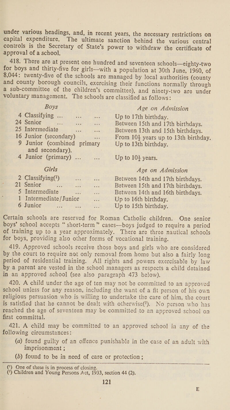 under various headings, and, in recent years, the necessary restrictions on capital expenditure. The ultimate sanction behind the various central controls is the Secretary of State’s power to withdraw the certificate of approval of a school. 418. There are at present one hundred and seventeen schools—eighty-two for boys and thirty-five for girls—with a population at 30th June, 1960, of 8,044: twenty-five of the schools are managed by local authorities (county and county borough councils, exercising their functions normally through a sub-committee of the children’s committee), and ninety-two are under voluntary management. The schools are classified as follows: Boys Age on Admission 4 Classifying fy. Si eat Up to 17th birthday. 24 Senior =e ae e? Between 15th and 17th birthdays. 25 Intermediate ez - Between 13th and 15th birthdays. 16 Junior (secondary) 2s: From 104 years up to 13th birthday. 9 Junior (combined primary Up to 13th birthday. and secondary). 7 4 Junior (primary) ... aa Up to 104 years. Girls | Age on Admission 2 Classifying() Ss Bs Between 14th and 17th birthdays. 21 Senior oe a i Between 15th and 17th birthdays. 5 Intermediate il i Between 14th and 16th birthdays. 1 Intermediate /Junior ae Up to 16th birthday. 6 Junior oF Foe %: Up to 15th birthday. Certain schools are reserved for Roman Catholic children. One senior boys’ school accepts “ short-term ” cases—boys judged to require a period of training up to a year approximately. There are three nautical schools for boys, providing also other forms of vocational training. 419. Approved schools receive those boys and girls who are considered by the court to require not only removal from home but also a fairly long period of residential training. All rights and powers exercisable by law by a parent are vested in the school managers as respects a child detained in an approved school (see also paragraph 473 below). 420. A child under the age of ten may not be committed to an approved school unless for any reason, including the want of a fit person of his own religious persuasion who is willing to undertake the care of him, the court is satisfied that he cannot be dealt with otherwise(?). No person who has reached the age of seventeen may be committed to an approved school on first committal. 421. A child may be committed to an approved school in any of the following circumstances: (a) found guilty of an offence punishable in the case of an adult with imprisonment ; (b) found to be in need of care or protection; (‘) One of these is in process of closing. (7) Children and Young Persons Act, 1933, section 44 (2).